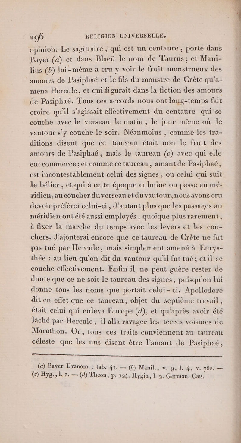opinion. Le sagittaire , qui est un centaure , porte dans Bayer (a) et dans Blaeü le nom de Taurus; et Mani- lins (b) lui-même à cru y voir le fruit monstrueux des amours de Pasiphaé et le fils du monstre de Crète qu’a- mena Hercule, et qui figurait dans la fiction des amours de Pasiphaé. Tous ces accords nous ontlong-temps fait croire qu'il s'agissait effectivement du centaure qui se couche avec le verseau le matin, le jour même où le vautour s’y couche le soir. Néanmoins , comme les tra- ditions disent que ce taureau était non le fruit des amours de Pasiphaé, mais le taureau (c) avec qui elle eut commerce ; etcomme ce taureau, amant de Pasiphaé, est incontestablement celui des signes , ou celui qui suit le bélier , et qui à cette époque culmine ou passe au mé- ridien, au coucher du verseau et du vautour, nous avons cru devoir préférer celui-ci, d'autant plus que les passages au méridien ont été aussi employés , quoique plus rarement, à fixer la marche du temps avec les levers et les cou- chers. J’ajouterai encore que ce taureau de Crète ne fut pas tué par Hercule, maïs simplement amené à Eurys- thée : au lieu qu'on dit du vautour qu'il fut tué; etil se couche effectivement. Enfin il ne peut guère rester de doute que ce ne soit le taureau des signes, puisqu'on lui donne tous les noms que portait celui-ci. Apollodore dit en effet que ce taureau, objet du septième travail, était celui qui enleva Europe (d), et qu'après avoir été lâché par Hercule , il alla ravager les terres voisines de Marathon. Or, tous ces traits conviennent au taureau céleste que les uns disent être l'amant de Pasiphaé, GE ee re EN A ES SN Re EE ME): © (a) Bayer Uranom., tab. 41. — (b) Manil., v. 9, 1. 4, v. 780. — (c) Hyg., 1 2. — (d) Theon, p. 124. Hygin, 1. 2. German. Cæs.
