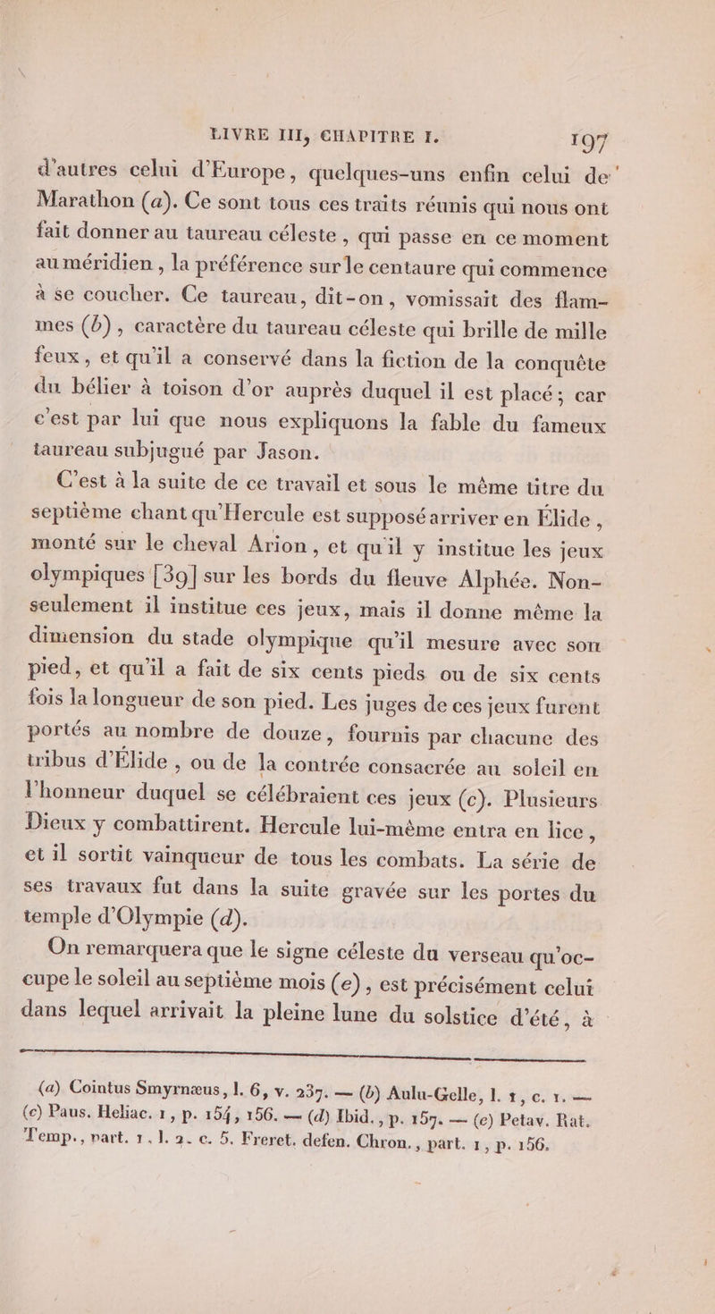 d'autres celui d'Europe, quelques-uns enfin celui de’ Marathon (a). Ce sont tous ces traits réunis qui nous ont fait donner au taureau céleste , qui passe en ce moment au méridien , la préférence surle centaure qui commence à se coucher. Ce taureau, dit-on, vomissait des flam- mes (D), caractère du taureau céleste qui brille de mille feux, et qu'il a conservé dans la fiction de la conquête du bélier à toison d’or auprès duquel il est placé; car c’est par lui que nous expliquons la fable du fameux taureau subjugué par Jason. C'est à la suite de ce travail et sous le même titre du septième chant qu'Hercule est supposé arriver en Élide , monté sur le cheval Arion , et qu'il y institue les jeux olympiques [39] sur les bords du fleuve Alphée. Non- seulement il institue ces jeux, mais il donne même la dimension du stade olympique qu’il mesure avec som pied, et qu'il a fait de six cents pieds ou de six cents fois la longueur de son pied. Les juges de ces jeux furent portés au nombre de douze, fournis par chacune des tribus d'Élide , ou de la contrée consacrée au soleil en l'honneur duquel se célébraient ces jeux (c). Plusieurs Dieux y combattirent. Hercule lui-même entra en lice , et il sortit vainqueur de tous les combats. La série de ses travaux fut dans la suite gravée sur les portes du temple d’Olympie (d). On remarquera que le signe céleste du verseau qu'oc- cupe le soleil au septième mois ( e), est précisément celui dans lequel arrivait la pleine lune du solstice d'été, à EE RP ME (a) Cointus Smyrnæus, 1. 6, v. 237. — (ë) Aulu-Gelle, I. +, c. 1. — (e) Paus. Heliac. 1, p. 154, 156. — (d) Ibid. &gt; P- 157. — (e) Petav. Rat,