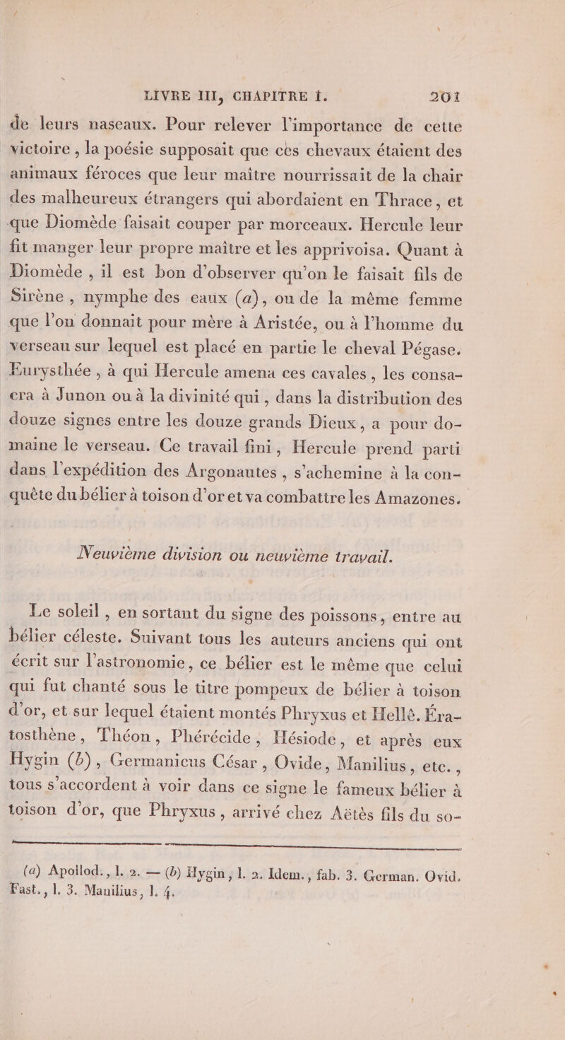 de leurs naseaux. Pour relever l'importance de cette animaux féroces que leur maître nourrissait de la chair des malheureux étrangers qui abordaient en Thrace, et fit manger leur propre maître et les apprivoisa. Quant à Diomède , il est bon d'observer qu’on le faisait fils de que l’on donnait pour mère à Aristée, ou à l’homme du verseau sur lequel est placé en partie le cheval Pégase. Eurysthée , à qui Hercule amena ces cavales , les consa- cra à Junon ou à la divinité qui , dans la distribution des douze signes entre les douze grands Dieux, a pour do- maine le verseau. Ce travail fini, Hercule prend parti dans l'expédition des Ar ‘gonautes , s’achemine à la con- quête du bélier à toison d’or et va combatire les Amazones. Neuvième division ou neuvième travail. Le soleil , en sortant du signe des poissons, entre au bélier céleste. Suivant tous les auteurs anciens qui ont écrit sur l'astronomie, ce bélier est le même que celui qui fut chanté sous re titre pompeux de bélier à toison d’or, et sur lequel étaient montés Phryxus et Hellé. Éra- tosthène, Théon, Phérécide , Hésiode, et après eux Hygin (b), Germanicus César , Ovide, Manilius, ete. , tous s'accordent à voir dans ce si gne le fameux bélier à toison d'or, que Phryxus , arrivé chez Aëtès fils du s0- LL M 2 OR PV Ré &gt; SG (a) Apollod., 1. 2. — (b) Hygin ; L 2. Idem., fab. 3. German. Ovid. Fast., 1. 3. Mauilius, 1. 4.