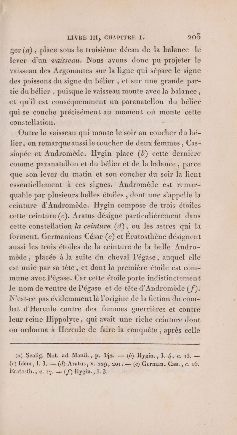 ser (a), place sous le troisième décan de la balance le lever d’un vaisseau. Nous avons donc pu projeter le vaisseau des Argonautes sur la ligne qui sépare le signe des poissons du signe du bélier , et sur une grande par- tie du bélier , puisque le vaisseau monte avec la balance, et qu'il est conséquemment un paranatellon du bélier qui se couche précisément au moment où monte cette constellation. - Outre le vaisseau qui monte le soir au coucher du bé- lier, on remarque aussi le coucher de deux femmes , Cas- siopée et Andromède. Hygin place (b) cette dernière come paranatellon et du bélier et de la balance, parce que son lever du matin et son coucher du soir la lient essentiellement à ces signes. Andromède est remar- quable par plusieurs belles étoiles , dont une s’appelle la ceinture d'Andromède. Hygin compose de troïs étoiles cette ceinture (c). Aratus désigne particulièrement dans cette constellation /a ceinture (d), ou les astres qui la forment. Germanicus César (e) et Ératosthène désignent aussi les trois étoiles de la ceinture de la belle Andro- mède, placée à la suite du cheval Pégase, auquel elle est unie par sa tête, et dont la première étoile est com- mune avec Pégase. Car cette étoile porte indistinctement le nom de ventre de Pégase et de tête d’Andromède ( f). N'est-ce pas évidemment à l’origine de la fiction du com- bat d'Hercule contre des femmes guerrières et contre leur reine Hippolyte, qui avait une riche ceinture dont on ordonna à Hercule de faire la conquête , après celle (a) Scalig. Not. ad Manil., p. 342. — (b) Hygin., 1 4, ec: 13. — {e) Idem, 1 3. — (d) Aratus, v. 229, 201. — (e) German. Cæs., c. 16. Eratosth., ce. 17. = (f) Hygin., 1. 3.