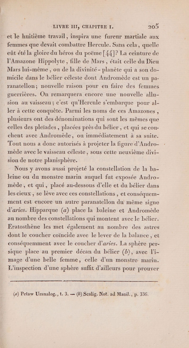 et le huitième travail, inspira une fureur martiale aux femmes que devait combattre Hercule. Sans cela, quelle eût été la gloire du héros du poëme | 441? La ceinture de l’'Amazone Hippolyte, fille de Mars , était celle du Dieu Mars lui-même , ou de la divinité - planète qui à son do- micile dans le bélier céleste dont Andromède est un pa- ranatellon; nouvelle raison pour en faire des femmes guerrières, On remarquera encore une nouvelle allu- sion au vaisseau; c'est qu Hercule s'embarque pour al- ler à cette conquête. Parmi les noms de ces Amazones, plusieurs ont des dénominations qui sont les mêmes que celles des pleïades , placées près du bélier , et qui se cou- chent avec Andromède, ou immédiatement à sa suite. Tout nous a donc autorisés à projeter la figure d’Andro- mède avec le vaisseau céleste, sous cette neuvième divi- sion de notre planisphère. Nous y avons aussi projeté la constellation de la ba- leine ou du monstre marin auquel fut exposée Andro- mède , et qui, placé au-dessous d’elle et du bélier dans les cieux , se lève avec ces constellations , et conséquem- ment est encore un autre paranatellon du même signe d’aries. Hipparque (a) place la baleine et Andromède au nombre des constellations qui montent avec le bélier. EÉratosthène les met également au nombre des astres dont le coucher coïncide avec le lever de la balance , et conséquemment avec le coucher d’aries. La sphère per- sique place au premier décan du bélier (b), avec l’i- mage d’une belle femme, celle d’un monstre. marin. L'inspection d’une sphère sufhit d’ailleurs pour prouver (a) Petaw Uranalog,, t. 3, — (b) Scalig. Not. ad Manil., p. 336.