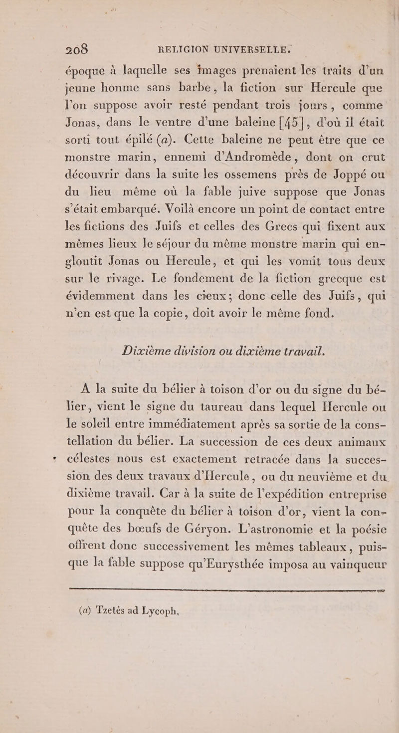 époque à laquelle ses fmages prenaient les traits d’un jeune honme sans barbe, la fiction sur Hercule que l’on suppose avoir resté pendant trois jours, comme Jonas, dans le ventre d’une baleine [45], d’où il était sorti tout épilé (a). Cette baleine ne peut être que ce monstre marin, ennemi d'Andromède, dont on crut découvrir dans la suite les ossemens près de Joppé ou du lieu même où la fable juive suppose que Jonas s'était embarqué. Voilà encore un point de contact entre les fictions des Juifs et celles des Grecs qui fixent aux mêmes lieux le séjour du même monstre marin qui en- gloutit Jonas ou Hercule, et qui les vomit tous deux sur le rivage. Le fondement de la fiction grecque est évidemment dans les cieux; donc celle des Juifs, qui n’en est que la copie, doit avoir le même fond. Dixième division ou dixième travail. À la suite du bélier à toison d’or ou du signe du bé- lier, vient le signe du taureau dans lequel Hercule ou le soleil entre immédiatement après sa sortie de la cons- tellation du bélier. La succession de ces deux animaux célestes nous est exactement retracée dans la succes- sion des deux travaux d’'Hercule, ou du neuvième et du. dixième travail. Car à la suite de l’expédition entreprise pour la conquête du bélier à toison d’or, vient la con- quête des bœufs de Géryon. L’astronomie et la poésie offrent donc successivement les mêmes tableaux, puis- que la fable suppose qu'Eurysthée imposa au vainqueur oo CESR (a) Tzetès ad Lycoph,