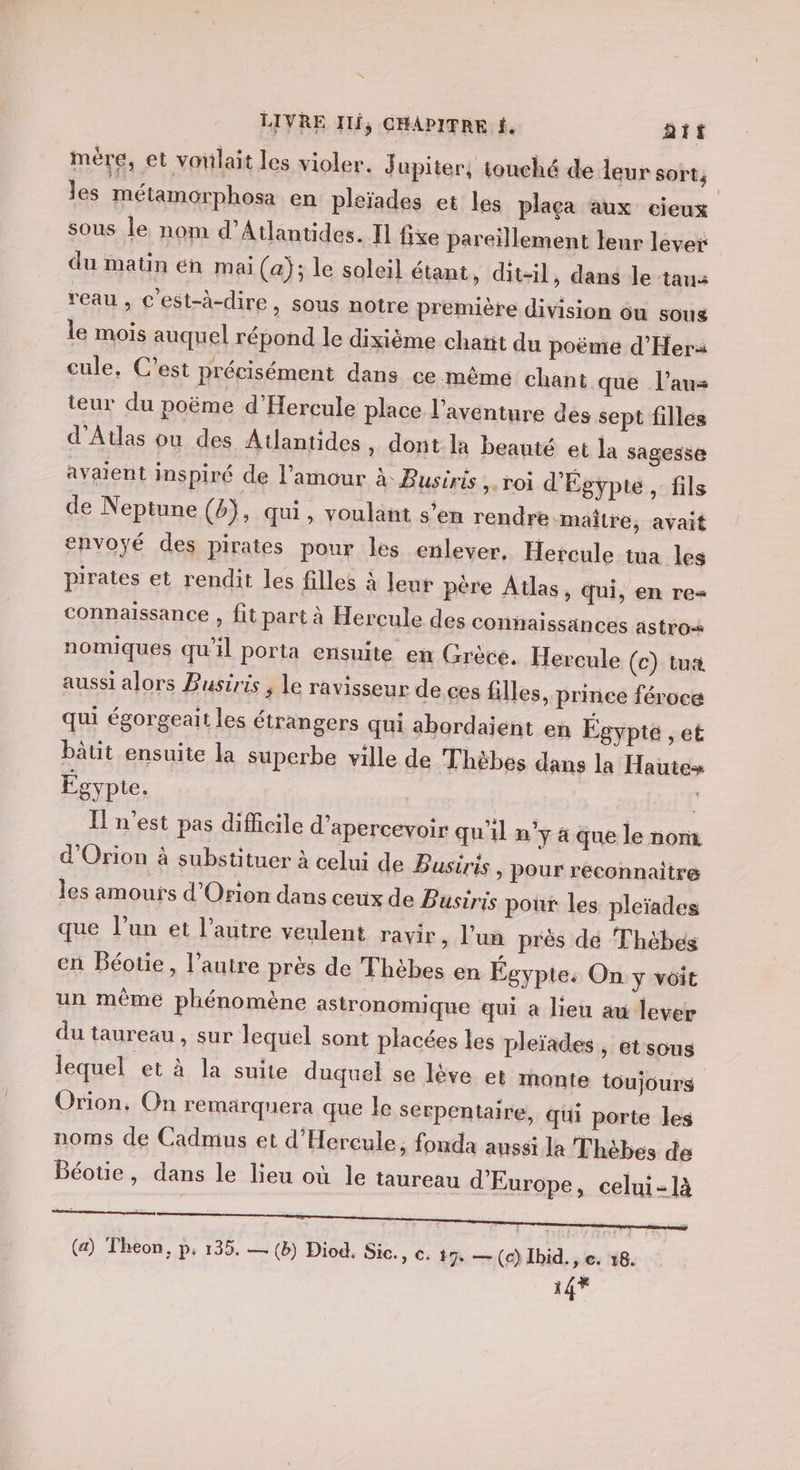mére, et voilait les violer. J upiter, touché de leur sort, les métamorphosa en pleïades et les plaça aux cieux sous le nom d’Atlantides. Il fixe pareïllement leur lever du matin én mai (a); le soleil étant, dit-il, dans le taua reau , c'est-à-dire &gt; SOus notre première division ou soug le mois auquel répond le dixième chañt du poëmeé d’'Hera cule, C’est précisément dans ce même chant que l’aus teur du poëme d'Hercule place l'aventure des sept filles d'Atlas ou des Atlantides , dont la beauté et la sagesse avaient inspiré de l'amour à Busiris roi d'Égypte, fils de Neptune (b}, qui, voulant s’en rendre maître, avait envoyé des pirates pour les enlever, Hercule tua les pirates et rendit les filles à leur père Atlas, qui, en re= connaissance , fit part à Hercule des connaissances astro nomiques qu'il porta ensuite en Grèce. Hercule (c) tua aussi alors Pusiris ; Le ravisseur de ces filles, prince féroce qui égorgeait les étrangers qui abordaïent en Égypte , eË bätit ensuite la superbe ville de Thèbes dans la Haute» Égypte. k n'est pas difficile d’xpercevoir qu'il n’y 4 que le nom. d'Orion à substituer à celui de Busiris, pour reconnaitre les amours d’Orion dans ceux de Busiris poux les pleïades que l’un et l’autre veulent ravir, l'un près dé Thébes cn Béoue, l’autre près de Thèbes en Egypte: On ÿ voit un même phénomène astronomique qui à lieu au lever du taureau, sur lequel sont placées les pleïades, etsous lequel et à la suite duquel se lève et monte toujours Orion, On remarquera que le serpentaire, qui porte les noms de Cadmus et d'Hercule, fonda aussi la Thèbes de Béotie, dans le lieu où le taureau d'Europe, celui-là (a) Theon, p; 135. — (b) Diod, Sic., C. #7 — (c) Ibid. , e. 18. 14Y