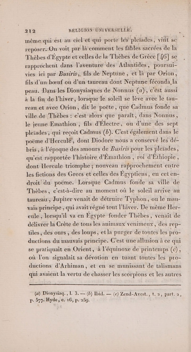 même:qui est au ciel’et qui porte lés pleïades vint sé reposer. Un voit par là*comment les fäbles sacrées de a Thèbes d'Égypte et celles de la Thèbes de Grèce [46] se rapprochent dans l'aventure des Atlantides, poursui- vies ici par Busiris,. fils de Neptune , et là par Orion, fils d’un:bœuf où d’un taureau dont Neptune féconda. la peau. Dans:les Dionysiaques de Nonnus (a), c'ést aussi à la fin de l'hiver, lorsque le soleil se lève avec le tau- reau et avec Orion, dit le poëte, que Cadmus fonde sa ville.de Thèbes : c’est alors que paraît, dans Nonnus, le jeune Emathion , fils d'Électre, ou d’une des sept pleïadés', qui reçoit Cadmus (b). C'est également dans le poëme d° Hercul®, dont Diodore nous a conservé les dé- bris , à l’époque des amours de Busiris pour les pléiades ; qu'est rapportée l'histoire d'Émathion , roi d’ Éthiopie , dont Hercule triomphe ; nouveau rapprochement entre les fictions des Grecs et celles des Égyptiens , en cet en- droit du poëme. Lorsque Cadmus fonde sa ville de Thèbes, c’est-à-dire au moment où le soleil arrive au taureau, Jupiter venait de détruire Typhon, ou le mau- vais prineipe , qui avait régné tout l'hiver. De mème Her- cule , lorsqu'il va en Égypte fonder Thèbes, venait de délivrer la Crète de tous les animaux venimeux, des rep- iles , dés ours , des loups, et la purger de toutes les pro- ductions du mauvais principe. C’est une allusion à ce qui se pratiquait en Orient, à l’équinoxe de printemps (c), où l’on signalait sa dévotion en tuant toutes les pro- ductions d’Arhiman, et en se munissant de talismans qui avaient la vertu de chasser les scorpions et les autres (a) Dionysiaq. , 1. 3. — (b) Ibid. — (c) Zend-Avest, p- #77. Hyde, c. 16, p. 259. n ta 1 HAITI,