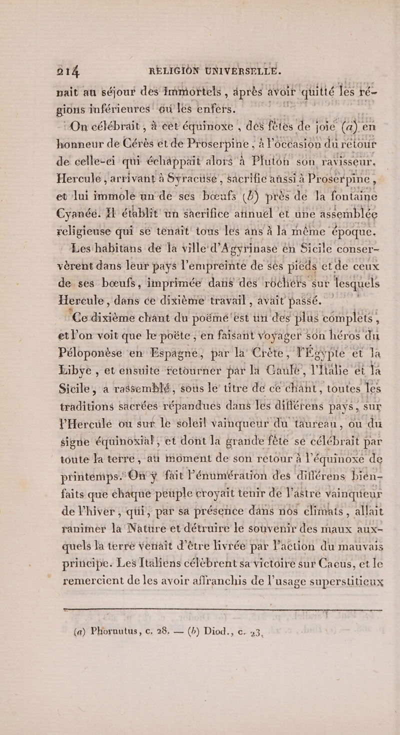 nait au séjour des immortels, après avoir quitté les ré gions inférieures où les enfers. :On célébrait , # éet équinoxe , dés fêtes de } joie (a). en honneur de Cérès et de PAPA PINS à , à l'occasion du rétour de celle-ci qui échäppait alors à Pluton son ravisseur. Hercule , arrivait à Syracuse, sacrifie aûssi à Proserpine. , et lui immole un de ses bœufs (8) près de la fontaine Cyanée. Il établit üun sacrifice atinuel et une assemblée religieuse qui se tenait tous les ans à la même époque. Les habitans de la ville d’Ag gyrinase en Sicile conser- vèrent dans leur pays l'empreinte de sès pieds et de ceux de ses bœufs, imprimée dans des roéhérs sur lesquels Hereule, dans ce dixième travail, avait passé. ‘Ce dixième chant du poëmé'ést un des plus complets , et l’on voit que ke. poëte , en faisant voyager son héros du Péloponèse en Espagne, par la Crète, FÉgypte et la Libye , et ensuite retourner par li Gaule, l'Italie ét Ta Sicile, a rassemblé, sous le titre de ce he toutes, les traditions sacrées répandues dans les différens pays , sur l'Herculé où sur Le soleil vañnqueur du taureau, ou du signe équinoxial, et dont la grande fête se célébrait par toute la terre, at oment de son retour à l'équinoxe de printemps. On ÿ fait l'énumération des différens bién- faits que chaque peuple croyait tenir de lastre vainqueur de l'hiver, qui, par sa présence dans nos climats, allait ranimer la Nature et détruire le souvenir des maux aux- quels la terré venait d'être livrée par l’action du mauvais principe. Les Ttäliens célèbrent sa victoire sur Caeus, et le remercient de les avoir affranchis de l’usage supersuütieux (a) Phornutus, c. 28. — (h) Diod., te Q9