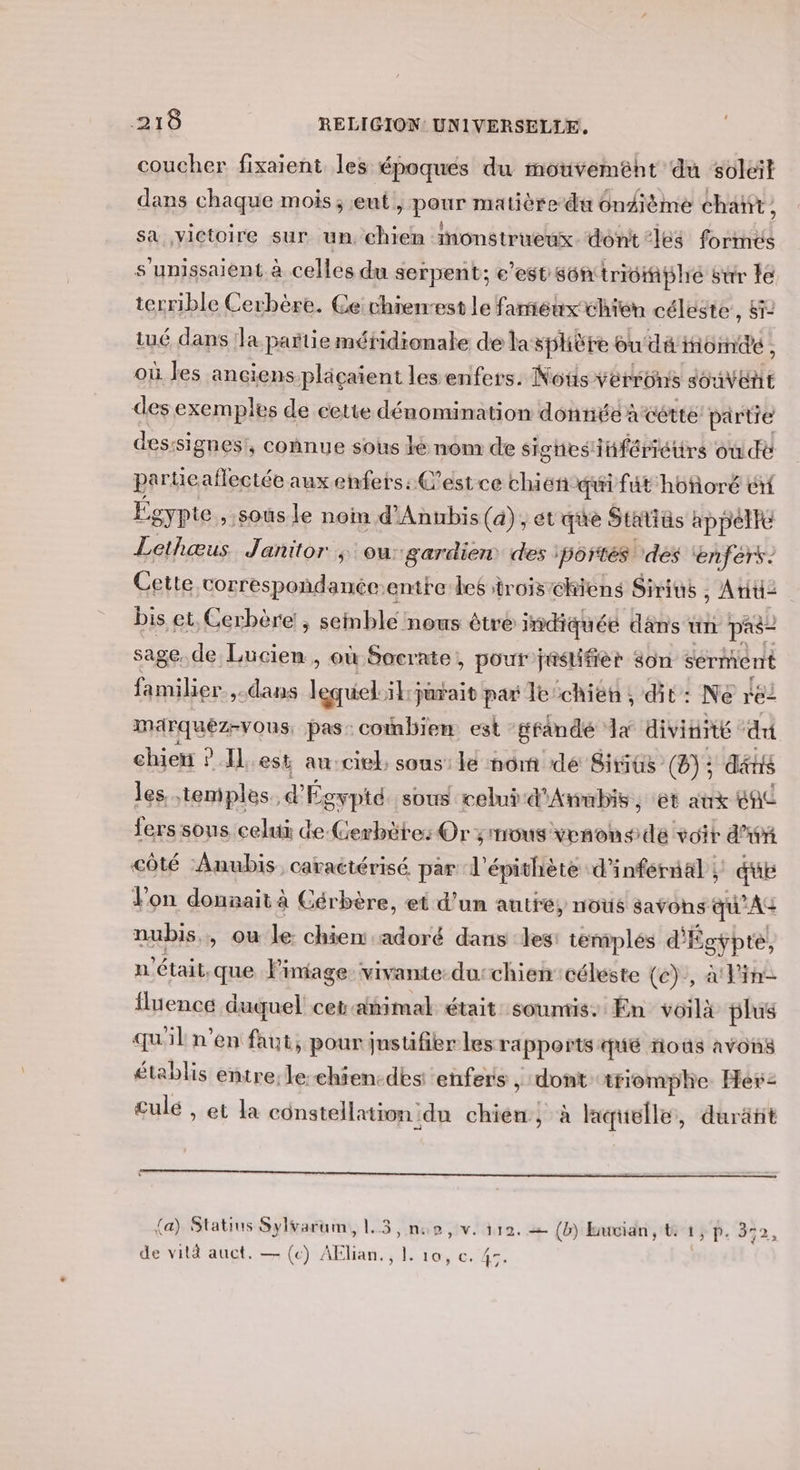 coucher fixaient les époques du motivemént du soleil dans chaque mois; eut pans matière du Onfième chañt, sa ,yictoire sur un, chien monstrueux. dont “les bad s’unissaient à calé du serpent; e est s6n tridiplré sur le terrible Cerbère. Ce rhierrest le fameux chién céleste, Sï- tué dans la partie méridionale de la sphère ou dé fioïndé , où les ancienspläçaient les enfers. Nots verrüns Je vele des exemples de cette dénomination donnée acértte partie desssi gnes,, connue sous lé nom de sigtiesinfériéurs où de partie aflectée aux enfers: C'est ce chien qui fût hoforé él Égypte, sous le non d'Annbis (a), et que Statiüs appelte Lethœus Janitor ; ou: gardien des portés ‘des enfers. Cette correspondance: entre bes trois chiens Sirius , Atid= bis et, Cerbère!, seinblé nous êtré indiquéé dans un pas- sage. de Lucien, où Socrate, pour jnstifièr son sérment familier, -dans lequel ilparait par le chien, dit: Ne re2 madrquéz-vous. pas: combien est -gfandé Ja divinité du chien ? est au:ciel sous: le nom dé Sirius (9): dis les temples. “+ Égypté sous celui d'Anubis, et atrx CAC fers sous celui de-Cerbôte: Or ; mous venons dé voit d'iéx côté Anubis caractérisé par l'épithiète d'inférnal ; du Jon donnait à Cérbère, et d’un autré, nous savons qu'AG nubis,, ou le chien adoré dans les: temiplés d'É gÿpté, n'était. que lPiniage. vivante: du:chien’ céleste (e), à Pin fluence duquel cetamimal était soumis. En voilà plus qu'il n’en faut, pour jnstifier les rapports qué nous avons établis entre:le-ehien-des enfers , dont triomphe Her: culé , et la constellatior ndu chien, à liquelle, duräñit {a) Statius Sylvarum, 1.3, no, v. 110. (b) Buvian, t: 1, p. 352, de vità auct. — (ec) AElian., L. 10, c. 4.