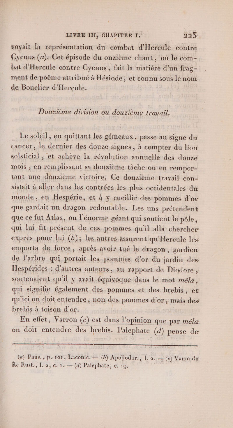 voyait la représentation du combat d'Hercule contre Cyenus (a). Cet épisode du onzième chant, où le com- bat d'Hercule contre Cycnus, fait la matière d’un frag- ment de poëme attribué à Hésiode, et connu sous le nom de Bouclier d'Hercule. Douzième division ou douzième travail. Le soleil, en quittant les gémeaux, passe au signe du cancer, le dernier des douze signes, à compter du lion solsticial, et achève la révolution annuelle des douze mois , en remplissant sa douzième tâche ou en rempor- tant une douzième victoire. Ce douzième travail con- sistait à aller dans les contrées les plus occidentales du monde , en Hespérie, et à y cueillir des pommes d'or que gardait un dragon redoutable. Les uns prétendent qne ce fut Atlas, ou l'énorme géant qui soutient le pôle, qui lui fit présent de ces pommes qu'il alla chercher exprès pour lui (è); les autres assurent qu'Hercule les emporta de force » aprés avoir tué le dragon, gardien de l’arbre qui portait les pommes d’or du sand des Hespérides : d’autres auteurs, au rapport de Diodore , soutenaient qu'il y avait équivoque dans le mot méla ; qi signifie également des pommes et des brebis, et qu'ici on doit entendre, non des pommes d’or, mais des brebis à toison d’or. En efïet, Varron (c) est dans l’opinion que par méle on doit entendre des brebis. Palephate (d) pense de: (a) Paus., p. ror, Laconic. — (b) Apollodor., 1. à, — tes Varro de Re Rust., L 2, €. 1: — (d) Palephate, e. 10.