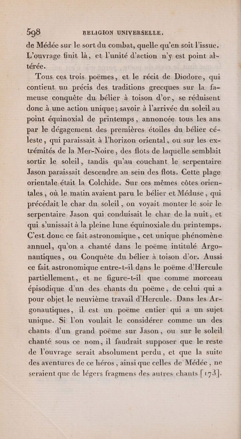 de Médée sur le sort du combat, quelle qu’en soit l'issue. L'ouvrage finit là, et l’unité d'action n’y est point al- térée. Tous. ces, trois. poëmes, et le récit de Diodore, qui contient, un précis des traditions grecques sur la fa- meuse conquête du. bélier à toison d’or, se réduisent donc à une action unique; savoir à l’arrivée du soleil au point équinoxial de printemps, annoncée, tous les ans par le dégagement des premières étoiles du bélier cé- leste, qui paraissait à l’horizon oriental, ou sur les ex- trémités de la Mer-Noire, des flots de laquelle semblait sortir le soleil, tandis qu’au couchant le serpentaire Jason paraissait descendre au sein des flots. Cette plage orientale,était la Colchide. Sur ces mêmes côtes orien- tales, où le matin avaient paru le bélier et Méduse , qui précédait le char du, soleil , on voyait monter le soir le serpentaire Jason qui conduisait le char de la nuit, et qui s'unissait à la pleine lune équinoxiale du printemps. C’est. donc ce fait astronomique , cet unique phénomène annuel, qu'on a chanté dans le poëme intitulé Argo- nautiques, où Conquête du bélier à toison d'or. Aussi ce fait astronomique entre-t-il dans le poëme d’Hercule partiellement, et ne figure-t-il que comme morceau épisodique d’un des chants du poëme, de celui qui a pour objet le neuvième travail d'Hercule. Dans les Ar- gonautiques, il, est: un poëme entier qui a un sujet unique. Si l’on voulait le considérer comme un des chants d’un grand poëme sur Jason, ou sur le soleil chanté sous ce nom, il faudrait supposer que le reste de l'ouvrage serait absolument perdu, et que la suite des aventures de ce héros , ainsi que celles de Médée , ne seraient que de légers fragmens des autres chants [173 |