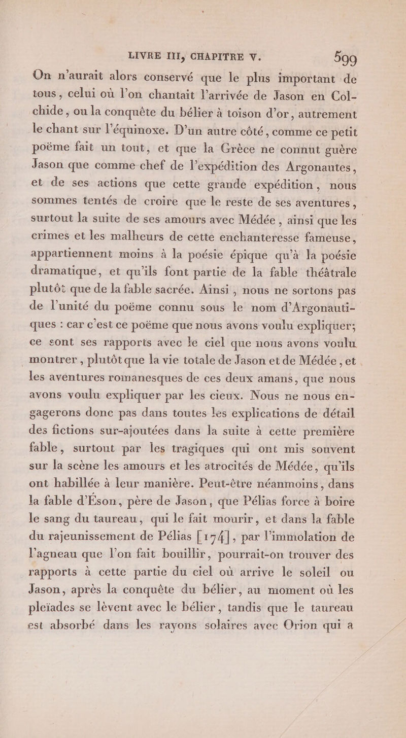 On n'aurait alors conservé que le plus important de tous , celui où l’on chantait l’arrivée de Jason en Col- chide ; ou la conquête du bélier à toison d’or, autrement le chant sur l’équinoxe. D’un autre côté, comme ce petit poëme fait un tout, et que la Grèce ne connut guère Jason que comme chef de lexpédition des Argonautes, et de ses actions que cette grande expédition, nous sommes tentés de croire que le reste de ses aventures, surtout la suite de ses amours avec Médée , ainsi que les crimes et les malheurs de cette enchanteresse fameuse, appartiennent moins à la poésie épique qu’à la poésie dramatique, et qu’ils font partie de la fable théâtrale plutôt que de la fable sacrée. Ainsi, nous ne sortons pas de l'unité du poëme connu sous le nom d’Argonauti- ques : car c'est ce poëme que nous avons voulu expliquer; ce sont ses rapports avec le ciel que nous avons voulu montrer , plutôt que la vie totale de Jason et de Médée , et les avéntures romanesques de ces deux amans, que nous avons voulu expliquer par les cieux. Nous ne nous en- gagerons donc pas dans toutes les explications de détail des fictions sur-ajoutées dans la suite à cette première fable, surtout par les tragiques qui ont mis souvent sur la scène les amours et les atrocités de Médée, qu'ils ont habillée à leur manière. Peut-être néanmoins, dans la fable d'Éson, père de Jason, que Pélias force à boire le sang du taureau, qui le fait mourir, et dans la fable du rajeunissement de Pélias [174], par l'immolation de l'agneau que l’on fait bouillir, pourrait-on trouver des rapports à cette partie du ciel où arrive le soleil ou Jason, après la conquête du bélier, au moment où les pleïades se lèvent avec le bélier, tandis que le taureau est absorbé dans les rayons solaires avec Orion qui à