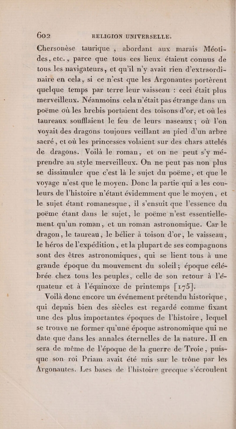 Chersonèse taurique , abordant aux marais Méoti- des, etc., parce que tous ces lieux étaient connus de tous les navigateurs, et qu'il n’y avait rien d’extraordi- paire en cela, si ce n’est que les Argonautes portèrent quelque temps par terre leur vaisseau : ceci était plus merveilleux. Néanmoins cela n’était pas étrange dans un poëme où les brebis portaient des toisons d’or, et où les taureaux soufflaient le feu de leurs naseaux ; où l’on voyait des dragons toujours veillant au pied d’un arbre sacré , et où les princesses volaient sur des chars attelés de dragons. Voilà le roman, et on ne peut s’y mé- prendre au style merveilleux. On ne peut pas non plus se dissimuler que c’est là le sujet du poëme, et que le voyage n'est que le moyen. Donc la partie qui a les cou- leurs de l’histoire n'étant évidemment que le moyen, et le sujet étant romanesque, il s'ensuit que l'essence du poëme étant dans le sujet, le poëme n’est essentielle- ment qu'un roman, et un roman astronomique. Car le dragon, le taureau, le bélier à toison d’or, le vaisseau, le héros de l'expédition , et la plupart de ses compagnons sont des êtres astronomiques, qui se lient tous à une grande époque du mouvement du soleil; époque célé- brée chez tous les peuples, celle de son retour à l’é- quateur et à l’équinoxe de printemps [175]. Voilà denc encore un événement prétendu historique, qui depuis bien des siècles est regardé comme fixant une des plus importantes époques de l’histoire, lequel se trouve ne former qu'uné époque astronomique qui ne date que dans les annales éternelles de la nature. Il en sera de même de l’époque de la guerre de Troie, puis- que son roi Priam avait été mis sur le trône par les Argonautes. Les bases de l’histoire grecque s’écroulent