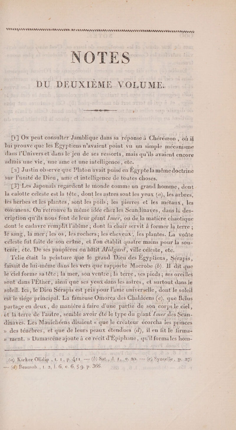 AAA NA AR UE AVR AAA AA SAAAUV VV VU VIA ANA ANANANA UV UN AAA AAA AAA EE DU DEUXIÈME. VOLUME GR] O* peut consulter Jamblique dans sa réponse à Chérémon , où il lui prouve que Îles Égyptiens n’avaient point vu un simple mécanisme dans l'Univers et dans le jeu de ses ressorts, mais qu’ils avaient encore adinis une vie, une ame et une intelligence, etc. &lt;a C2] Justin observe que Platon avait puisé en Ég aypte la même doctrine sur l'unité de Dieu, ame et intelligence de toutes choses. [31 Les Japonais regardent le monde comme un grand homme, dont la calotte céleste est la tête, dont les astres sont ies yeux 14), Les arbres, les herbes et les plantes, sont les poils; les pierres et les métaux, les üSsemens. On retrouvé la mêmé idée chez les Scandinaves, dans la LS éription qu'ils nous font de leur géant Imer, où de la matiére chaotique dont le cadavre rémplit l’abime ; dont fa Ru servit à former la terre ; Yé sang, la mer ; les os, lés RARES les cheveux, les plantes. La voûte céleste fut faite de son crâne, et l’on établit quatre mains pour la sou- tenir, etc. De ses paupières on bâtit Midgard, ville céleste, etc. L'elie était la peinture que le grand Diéu des por Sérapis, faisait de lui-même dans lés vers que rapporte Macrobe (b). I dit jue le Ciel forme sa tête; la mer, son ventre; la terre, ses pieds ; ses oreilles sont dans l’Éther, ainsi que ses yeux das les rés , et SR dans je soleil. Fci, le Dieu Sérapis ést pris pour amie universelle, dont le soleil est le siége principal. La fameuse Omorca des Chaldéens &amp;: que Bélus partage en deux, de manière à faire d’une partie de son corps le ciel, èt la terre de Pautre, semble avoir été le type du géant {mer des Scan dinaves. Les Mauichéens disaient « que le créateur écorcha les princes » des ténèbres, et que de leurs peaux étendues (d), ilen fit le firma » ment. » Damascène ajoute à ce récit d'Épiphane, qu’il forma les hom- 1 2 (a) Kirker OEdip , t. 1, p.#4re, -- (db) Sat., x. 1, 20. —- a“ Syncelle, p:.271