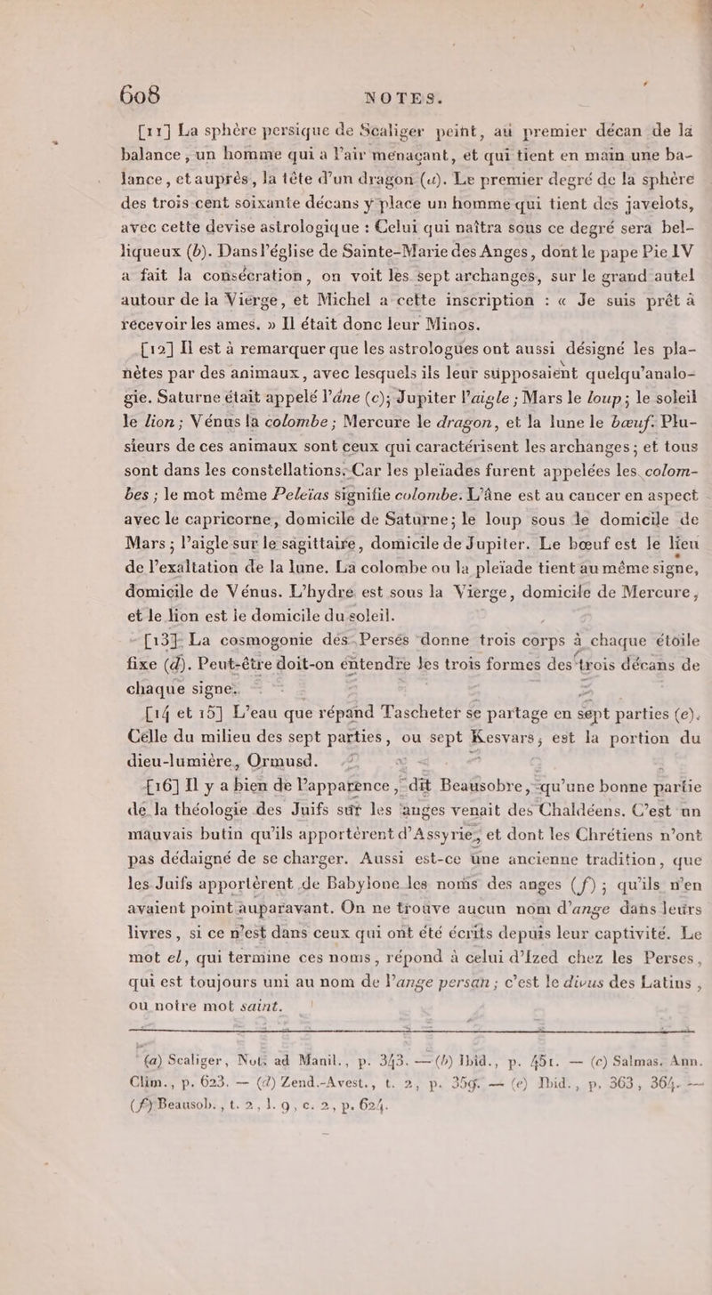 [1] La sphère persique de Scaliger peint, au premier décan de la balance , un homme qui à l'air menaçant, et qui tient en main une ba- lance , etauprès, la tête d’un dragon («). Le premier degré de la sphère des trois cent soixante décans ÿ place un homme qui tient des javelots, avec cette devise astrologique : Celui qui naîtra sous ce degré sera bel- liqueux (b). Dans l’église de Sainte-Marie des Anges, dont le pape Pie IV a fait la consécration, on voit les sept archanges, sur le grand autel autour de la Vierge, et Michel a cette inscription : « Je suis prêt à récevoir les ames. » Il était donc leur Minos. [12] Il est à remarquer que les astrologues ont aussi désigné les pla- nètes par des animaux, avec lesquels ils leur süpposaient quelqu’analo- gie. Saturne était appelé l'âne (c); Jupiter l'aigle ; Mars le loup; le soleil le lion; Vénus la colombe ; Mercure le dragon, et la lune le bœuf. Plu- sieurs de ces animaux sont ceux qui caractérisent les archanges ; et tous sont dans les constellations: Car les pleïades furent appelées les. co/om- bes ; le mot même Peleïas signifie colombe. L’âne est au cancer en aspect : avec le capricorne, domicile de Saturne; le loup sous le domicile de Mars ; aigle sur le sägittaire, domicile de Jupiter. Le bœuf est le lieu de l’exaltation de la lune. Lia colombe ou la pleïade tient au même signe, domicile de Vénus. L’hydre est sous la Vierge, domicile de Mercure, et le lion est ie domicile du soleil. [137 La cosmogonie des Persés ‘donne trois corps à chaque étoile fixe (d). Peut-être doit-on éntendre Jes trois formes des‘trois décans de chaque signe. 2 [14 et 15] L'eau que répand Tascheter se e partage en sept parties (e): Célle du milieu des sept parties, ou M Kesvars ; est la portion du dieu-lumière, Ormusd. 7 H6]1Ilya Pic de Papparence ; “dit Beausobre, qu’ une ones parte de la théologie des Juifs sûr les ‘anges venait a Chaldéens. C’est un mauvais butin qu’ils apportérent d’Assyrie, et dont les Chrétiens n’ont pas dédaigné de se charger. Aussi est-ce üne ancienne tradition, que les Juifs apportèrent de Babylone les noms des anges (f) ; qu’ils n’en avaient point auparavant, On ne trouve aucun nôm d'ange dans lerirs livres, si ce n’est dans ceux qui ont été écrits depuis leur captivité. Le mot el, qui termine ces noms, répond à celui d’Ized chez les Perses, qui est toujours uni au nom de Pange persan ; c’est le divus des Latins , ou notre mot saint. (a) Scaliger, Nots ad Manil., p. 343. —(b) Ibid., p. 451. — (c) Salmas. Ann. Clim., p. 623. — (4) Zend.-Avest., t. 2, p. 359 — (e) Ibid., p, 363, 364. -- (FYBeausob. ,t.2,1.9,c. 2, p. 624.