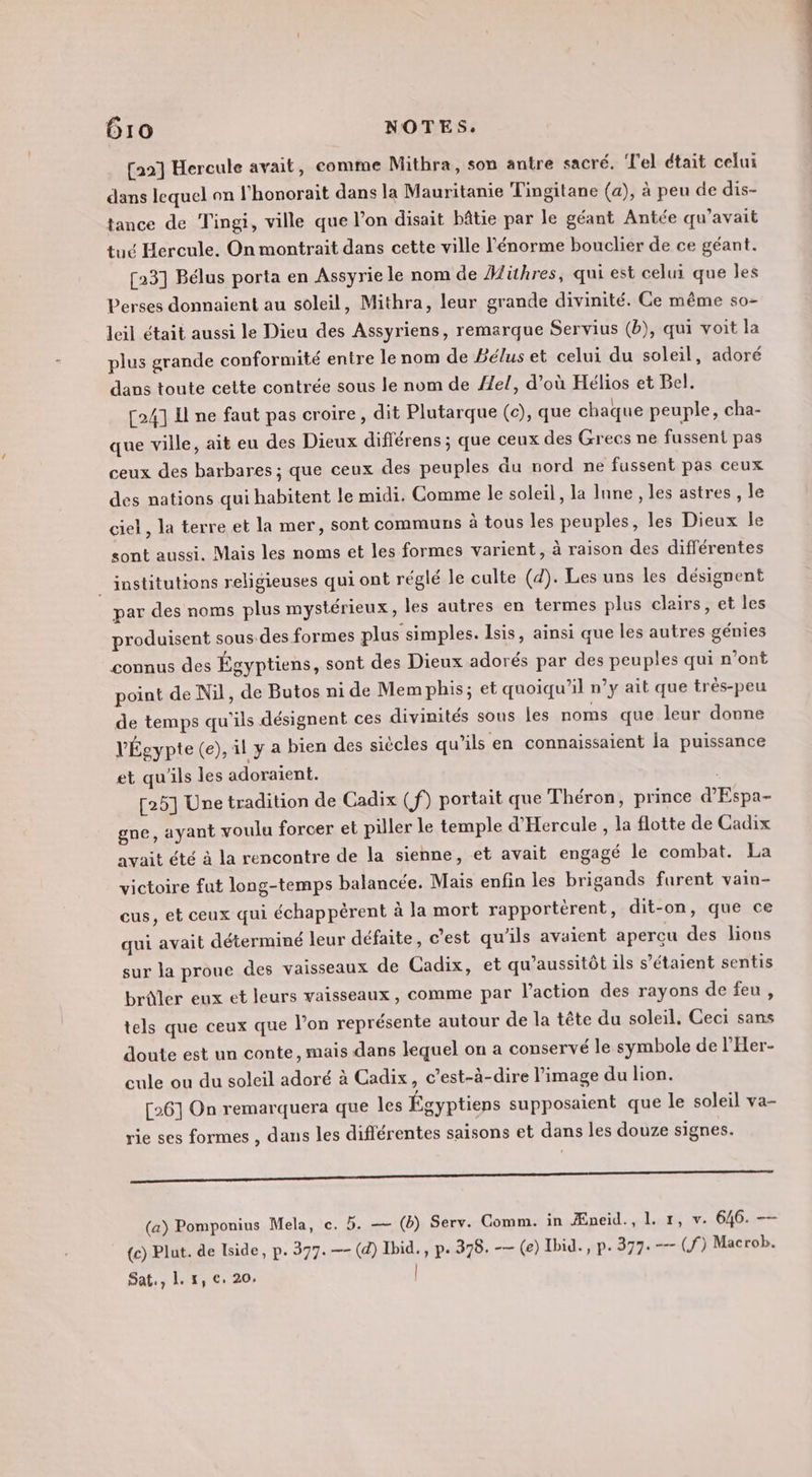 [22] Hercule avait, comme Mitbra, son antre sacré. ‘T'el était celui dans lequel on l’honorait dans la Mauritanie Tingitane (a), à peu de dis- tance de Tingi, ville que l’on disait bâtie par le géant Antée qu'avait tué Hercule. On montrait dans cette ville l'énorme bouclier de ce géant. [23] Bélus porta en Assyrie le nom de Hiühres, qui est celui que les Perses donnaient au soleil, Mithra, leur grande divinité. Ce même so- leil était aussi le Dieu des Assyriens, remarque Servius (b), qui voit la plus grande conformité entre le nom de Béluset celui du soleil, adoré dans toute cette contrée sous le nom de /el, d’où Hélios et Bel. [24] Il ne faut pas croire, dit Plutarque (c), que chaque peuple, cha- que ville, ait eu des Dieux différens ; que ceux des Grecs ne fussent pas ceux des barbares ; que ceux des peuples du nord ne fussent pas ceux des nations qui habitent le midi. Comme le soleil, la lune, les astres , le ciel, la terre et la mer, sont communs à tous les peuples, les Dieux le sont aussi. Mais les noms et les formes varient, à raison des dif'érentes _ institutions religieuses qui ont réglé le culte (4). Les uns les désignent par des noms plus mystérieux, les autres en termes plus clairs, et les produisent sous.des formes plus simples. Isis, ainsi que les autres génies connus des Égyptiens, sont des Dieux adorés par des peuples qui n’ont point de Nil, de Butos ni de Mem phis; et quoiqu'il n’y ait que trés-peu de temps qu'ils désignent ces divinités sous les noms que leur donne VÉgypte (e), il y a bien des siècles qu’ils en connaissaient la puissance et qu'ils les adoraient. | [25] Une tradition de Cadix (f) portait que Théron, prince d'Espa- gne, ayant voulu forcer et piller le temple d'Hercule , la flotte de Cadix avait été à la rencontre de la sienne, et avait engagé le combat. La victoire fut long-temps balancée. Mais enfin les brigands furent vain- eus, et ceux qui échappèrent à la mort rapportèrent, dit-on, que ce qui avait déterminé leur défaite, c’est qu’ils avaient apercu des lions sur la proue des vaisseaux de Cadix, et qu’aussitôt ils s’étaient sentis brûler eux et leurs vaisseaux, comme par l’action des rayons de feu, tels que ceux que l’on représente autour de la tête du soleil, Ceci sans doute est un conte, mais dans lequel on a conservé le symbole de l'Her- cule ou du soleil adoré à Cadix, c’est-à-dire l’image du lion. [26] On remarquera que les Égyptiens supposaient que le soleil va- rie ses formes , dans les diflérentes saisons et dans les douze signes. thereto (a) Pomponius Mela, c. 5. — (ë) Serv. Comm. in Æneid., 1. 1, v. 646. — (c) Plut. de lside, p. 377. —- (d) Ibid. , p. 378. -— (e) Ibid., p. 377. -— (S) Macrob.