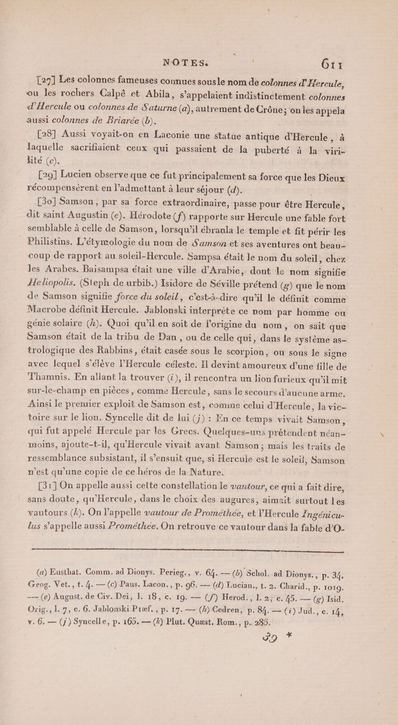 NOTES. Gr: {271 Les colonnes fameuses connues sousle nom de colonnes d'Hercule, ou les rochers Calpê et Abila, s’appelaient indistinctement colonnes d’Hercule ou colonnes de Saturne (a), autrement de Crône; on les appela aussi colonnes de Briarée (b). [281 Aussi voyait-on en Laconie une statue antique d'Hercule, à laquelle sacrifiaient ceux qui passaient de la puberté à la viri- lité (oc). [29] Lucien observe que ce fut principalement sa force que les Dieux récompensérent en l’admettant à leur séjour (d). | [30] Samson, par sa force extraordinaire, passe pour être Hercule, dit saint Augustin (e). Hérodote (f) rapporte sur Hercule une fable fort semblable à celle de Samson, lorsqu'il ébranla le temple et fit périr les Philistins. L’étymologie du nom de Samson et ses aventures ont beau coup de rapport au soleil-Hercule. Sampsa était le nom du soleil, chez les Arabes, Baisampsa était une ville d'Arabie, dont le nom signifie Heliopolis. (Steph de urbib.) Isidore de Séville prétend (g) que le nom de Samson signifie force du soleil, c’est-à-dire qu’il le définit comme Macrobe définit Hercule. Jablonski interprète ce nom par homme ou genie solaire (4). Quoi qu’il en soit de l'origine du nom, on sait que Samson était de la tribu de Dan, ou de celle qui, dans le système as- trologique des Rabbins, était casée sous le scorpion, ou sous le signe avec lequel s'élève l’Hercule céleste. I devint amoureux d’une fille de Thamnis. En allant la trouver (i), il rencontra un lion furieux qu'il mit sur-le-champ en pièces, comme Hercule, sans le secours d'aucune arme. Ainsi le premier exploit de Samson est, comimne celui d’Hercule, la vic- toire sur le lion. Syncelle dit de lui (j) : En ce temps vivait Samson, qui fut appelé Hercule par les Grecs. Quelques-uns prétendent néan- moins, ajoute-t-il, qu'Hereule vivait avant Samson; mais les traits de ressemblance subsistant, il s’ensuit que, si Hercule est le soleil, Samson n’est qu’une copie de ce héros de la Nature. [31] On appelle aussi cette constellation le vautour, ce qui a fait dire, sans doute, qu'Hercule, dans le choix des augures, aimait surtout les vautours (4). On l’appelle vautour de Prométhée, et VHercule Zngénicu- 5 lus s'appelle aussi Prométhée. On retrouve ce vautour dans la fable d’O- æ (a) Eusthat. Comm. ad Dionys. Perieg., v. 64. -- (b) Schol. ad Dionys., p. 34, Geog. Vet., t. 4. —- (c) Paus. Lacon., P- 06. --- (d) Lucian., t. 2. Charid., p. 1019. --- (e) August. de Civ. Dei, 1. 18, c. 19. -— (f) Herod., L. 2, c. 45. —— (g) Isid. Orig., L. 7, c. 6. Jablonski Præf, , p. 17. -— (4) Cedren, p. 84. — (i) Jud., c. 14, v. 6. — (j) Syncelle, p. 165. -— (k) Plut. Quæst, Rom., p. 286. DT