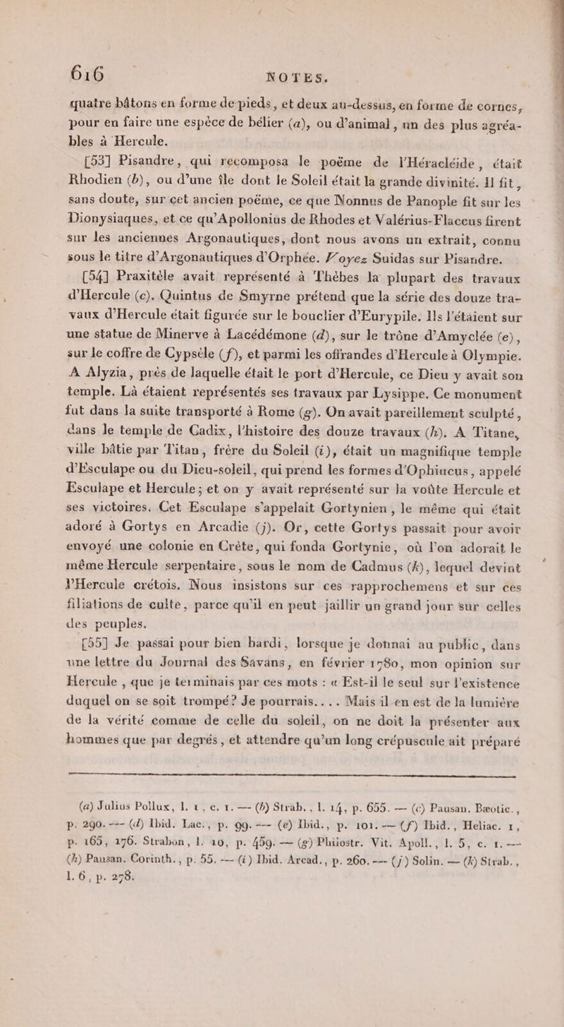 quatre bâtons en forme de-pieds, et deux au-dessus, en forme de COrnes, pour en faire une espèce de bélier (a), ou d’animal, un des plus agréa- bles à Hercule. [53] Pisandre, qui recomposa le poëme de l'Héracléide, était Rhodien (b), ou d’une île dont le Soleil était la grande divinité. H fit, sans doute, sur cet ancien poëme, ce que Nonnus de Panople fit sur les Dionysiaques, et ce qu’Apollonius de Rhodes et Valérius-Flaccus firent sur les anciennes Argonautiques, dont nous avons un extrait, connu sous le titre d’Argonautiques d'Orphée. f’oyez Suidas sur Pisandre. [54] Praxitèle avait représenté à Thèbes la plupart des travaux d'Hercule (c). Quintus de Smyrne prétend que la série des douze tra- vaux d’Hercule était figurée sur le bouclier d’Eurypile. Hs l'étaient sur une statue de Minerve à Lacédémone (4), sur le trône d’Amyclée (e), sur le coffre de Cypséle (f), et parmi les offrandes d’Hercule à Olympie. À Alyzia, près de laquelle était le port d’Hercule, ce Dieu y avait son temple. Là étaient représentés ses travaux par Lysippe. Ce monument fut dans la suite transporté à Rome (g). On avait pareillement sculpté, cans le temple de Cadix, l’histoire des douze travaux (4). A Titane, vile bâtie par Titan, frère du Soleil (G), était un magnifique temple d’Esculape ou du Dieu-soleil, qui prend les formes d'Ophiucus, appelé Esculape et Hercule ; et on y avait représenté sur Ja voûte Hercule et ses victoires, Cet Esculape s'appelait Gortynien , le même qui était adoré à Gortys en Arcadie (j). Or, cette Gortys passait pour avoir envoyé une colonie en Crète, qui fonda Gortynie, où l’on adorait le même Hercule serpentaire, sous le nom de Cadmus (4), lequel devint VHercuie crétois. Nous insistons sur ces rapprochemens et sur ces filiations de culte, parce qu’il en peut jaillir un grand jour sur celles des peuples. 155] Je passai pour bien bardi, lorsque je dohnai au public, dans une lettre du Journal des Savans, en février 1780, mon opinion sur Hercule , que je ter minais par ces mots : « Est-il le seul sur l'existence duquel on se soit trompé? Je pourrais... .. Mais il en est de la lumière de la vérité comme de celle du soleil, on ne doit la présenter aux hommes que par degrés , et attendre qu’un long crépuscule ait préparé (a) Julius Pollux, 1. 2, c. 1. —- (b) Strab. , 1. 14, p. 655. — (c) Pausan. Bæotic., p. 290.-=- (4) Ibid. Lac., p. 99.--- (e) Ibid., p. 101.-— (f) Ibid., Heliac. 1, p. 165, 176. Strabon, 1. 10, p. 459. -— (8) Phiostr. Vit. Apoll., 1. 5, c. 1. —- (2) Pausan. Corinth., p. 55. — (à) Ibid. Arcad., p. 260. --- (j) Solin. — (X) Strab.,