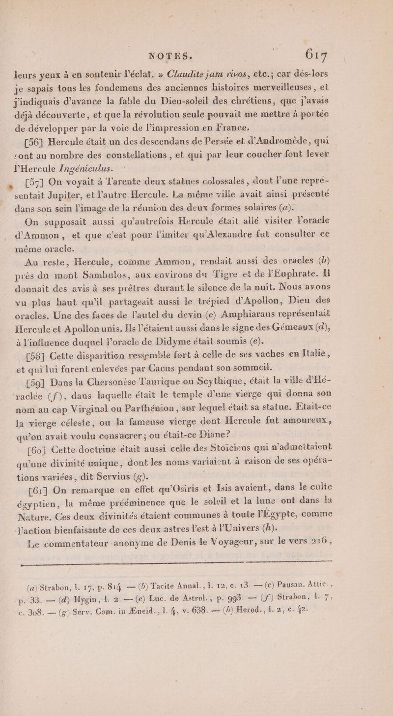 NOTES. ni. Gi leurs yeux à en soutenir l'éclat. » Claudite jam rivos, etc.; car dès-lors je sapais tous les fondemens des anciennes histoires merveilleuses, et j'indiquais d'avance la fable du Dieu-soleil des chrétiens, que j'avais déjà découverte, et que la révolution seule pouvait me mettre à portée de développer par la voie de l’impression en France, [56] Hercule était un des descendans de Persée et d'Andromède, qui cont au nombre des constellations , et qui par leur coucher font lever l’'Hercule Zngéniculus. [57] On voyait à L'arente deux statues colossales, dont l'ane repre- sentait Jupiter, et l’autre Hercule, La même ville avait ainsi présenté dans son sein l'image de la réunion des deux formes solaires (a). On supposait aussi qu'autrefois Hercule était allé visiter l’oracle d'Ammon, et que c’est pour limiter qu'Alexandre fut consulter ce même oracle. Au reste, Hercule, comme Ammon, rendait aussi des oracles (b) près du monñt Sambulos, aux environs du Tigre et de 'Euphrate. Hi donnait des avis à ses prêtres durant le silence de la nuit. Nous avons vu plus haut qu'il partageait aussi le trépied d’Apollon, Dieu des oracles. Une des faces de l'autel du devin (c) Amphiaraus représentait Hercule et Apollon unis. Hls l’étaient aussi dans le signe des Gémeaux (d), à l'influence duquel l’oracle de Didyme était soumis (e). [58] Cette disparition ressemble fort à celle de ses vaches en Itake, et qui lui furent enlevées par Cacus pendant son sommeil. [59] Dans la Chersonése Taurique ou Scythique, était la ville d'Hé- raclée (f), dans laquelle était le temple d’une vierge qui donna son nom au cap Virginal ou Parthénion , sur lequel était sa statue, Etait-ce la vierge céleste, ou la fameuse vierge dont Hercule fut amoureux, qu'on avait voulu consacrer ; ou était-ce Diane? . [60] Cette doctrine était aussi celle des Stoiciens qui n’admeitaient qu'une divinité unique, dont les noms variaicnt à raison de ses opéra- tions variées, dit Servius (£). : [61] On remarque en effet qu'Osiris et Isis avaient, dans le culte égyptien, la même prééminence que le soleil et la lune ont dans la Nature. Ces deux divinités étaient communes à toute l'Égypte, comme J'action bienfaisante de ces deux astres l'est à l'Univers (A). Le commentateur anonyme de Denis le Voyageur, sur le vers 2 16, 2 = (&amp;) Strabon, L: r7, p. 814 — (b) Tacite Annal., H 12, c. 13. —(c) Pausan. Atlic., p. 33. — (d) Hygin, 1 2. — (e) Luc. de Astrol., p. 993 — (f°) Strabon, ke,