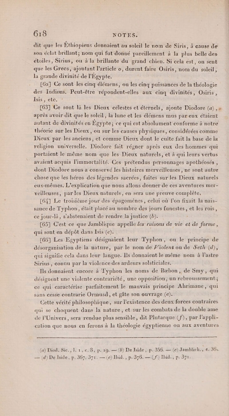 dit que les Éthiopiens donnaient au soleil le nom de Siris, à cause de son éclat brillant; nom qui fut donné pareillement à la plus belle des étoiles, Sirius, ou à la brillante du grand chien. Si cela est, on sent que les Grecs, ajoutant l’article o, durent faire Osiris, nom du soleil, la grande divinité de l'Égypte. [62] Ce sont les cinq élémens, ou les cinq puissances de la théologie des Indiens. Peut-être répondent-elles aux cinq divinités, Osiris, Isis , etc. [63] Ce sont là les Dieux célestes et éternels, ajoute Diodore (a) , » après avoir dit que le soleil , la lune et Les élémens mus par eux étaient autant de divinités en Égypte; ce qui est absolument conforme à notre théorie sur les Dieux, ou sur les causes physiques, considérées comme Dieux par les anciens, et comme Dieux dont le culte fait la base de la religion universelle. Diodore fait régner après eux des hommes qui portaient le même nom que les Dieux naturels, et à qui leurs vertus avaient acquis limmortalité. Ces prétendus personnages apothéosés , dont Diodore nous a conservé les histoires merveilleuses, ne sont autre chose que les héros des légendes sacrées, faites sur les Dieux naturels eux-mêmes. L’explication que nous allons donner de ces aventures mer- veilleuses, par les Dieux naturels, en sera une preuve complète. [64] Le troisième jour des épagomènes , celui où l’on fixait Ja nais- sance de Typhon, était placé au nombre des jours funestes, et les rois, ce jour-là, s’abstenaient de rendre Ja justice (b). [65] C’est ce que Jamblique appelle Les raisons de vie et de forme, qui sont en dépôt dans Isis (c). [66] Les Egyptiens désignaient leur Typhon, ou le principe de désorganisation de la nature, par le nom de F’iolens ou de Seth (d), qui signifie cela dans leur langue. Ils donnaient le même nom à l’astre Sirius, connu par la violence des ardeurs solsticiales. Iis donnaient encore à Typhon les noms de Bæbon, de Smy, qui désignent une violente contrariété, une opposition, un rebroussement ; ce qui caractérise parfaitement le mauvais principe Ahrimane, qui sans cesse contrarie Ormusd, et gâte son ouvrage (e). Cette vérité philosophique, sur l'existence des deux forces contraires qui se choquent dans la nature, et sur les combats de la double ame de l'Univers, sera rendue plus sensible, dit Plutarque (f), par l'appli- cation que nous en ferons à la théologie égyptienne ou aux aventures (a) Diod. Sic., 1, 1, ce. 8, p. 19. — (b) De Iside, p. 356. — (c) Jomblich,, e. 364 — (d) De Iside, p. 367, 371. — (e) Ihid., p.376. — (f) Ibid., p. 371.