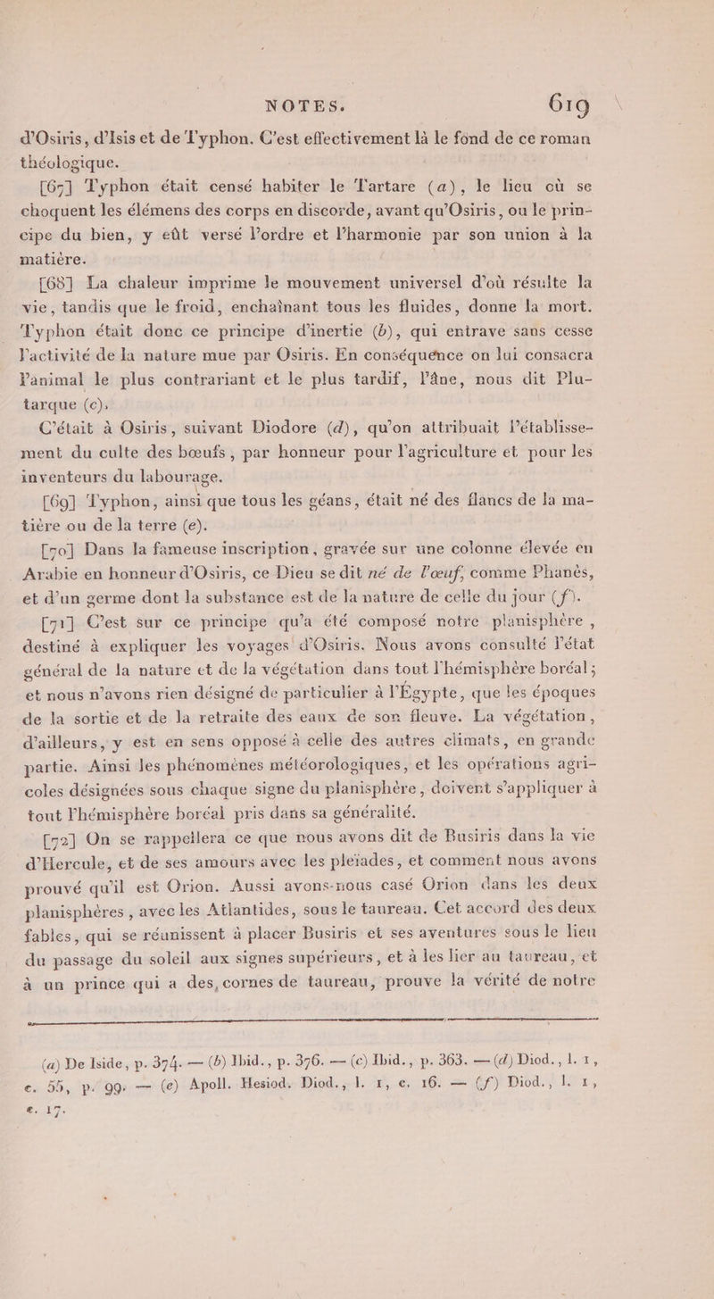 d'Osiris, d’Isis et de T'yphon. C'est effectivement là le fond de ce roman théologique. [65] Typhon était censé habiter le T'artare (a), le lieu où se choquent les élémens des corps en discorde, avant qu’Osiris, ou le prin- cipe du bien, y eût versé l’ordre et l’harmonie par son union à la matière. - [68] La chaleur imprime le mouvement universel d’où résulte Ja vie, tandis que le froid, enchaînant tous les fluides, donne la mort. Typhon était donc ce principe d'inertie (b), qui entrave sans cesse l’activité de la nature mue par Osiris. En conséquence on lui consacra animal le plus contrariant et le plus tardif, l’âne, nous dit Plu- tarque (c); C'était à Osiris, suivant Diodore (d), qu’on attribuait l’établisse- ment du culte des bœufs, par honneur pour l’agriculture et pour les inventeurs du labourage. [69] Typhon, ainsi que tous les géans, était né des flancs de la ma- tière ou de la terre (e). [50] Dans la fameuse inscription, gravée sur une colonne élevée en Arabie en honneur d'Osiris, ce Dieu se dit né de l'œuf, comme Phanès, et d’un germe dont la substance est de la nature de celle du jour (f). Cy1] C’est sur ce principe qu'a été composé notre planisphère, destiné à expliquer les voyages d'Osiris. Nous avons consulté l'état général de la nature et de la végétation dans tout l'hémisphère boréal ; et nous n’avons rien désigné de particulier à l Égy pte, que les époques de la sortie et de la retraite des eaux de son fleuve. La végétation, d’ailleurs, y est en sens opposé à celle des autres climats, en grande partie. Ainsi les phénomènes météorologiques, et les opérations agri- coles désignées sous chaque signe du planisphère, deivent s'appliquer à tout l'hémisphère boréal pris dans sa généralité. [C2] On se rappellera ce que nous avons dit de Busiris dans la vie d’Hercule, et de ses amours avec les pleïades , et comment nous avons prouvé qu'il est Orion. Aussi avons-nous casé Orion dans Îles deux planisphères , avec les Atlantides, sous le taureau. Cet accord des deux fables, qui se réunissent à placer Busiris et ses aventures sous le lieu du passage du soleil aux signes supérieurs , et à les lier au taureau, et à un prince qui a des, cornes de taureau, prouve la vérité de notre EE om mien d (a) De lside, p. 374. — (b) Ibid., p. 376. — (c) Ibid., p. 363. —(d) Diod., L +, e. 55, p. 99: — (e) Apoll. Hesiod. Diod. 1. 26,6 10: = @f)t Diod., 171, €. 17.