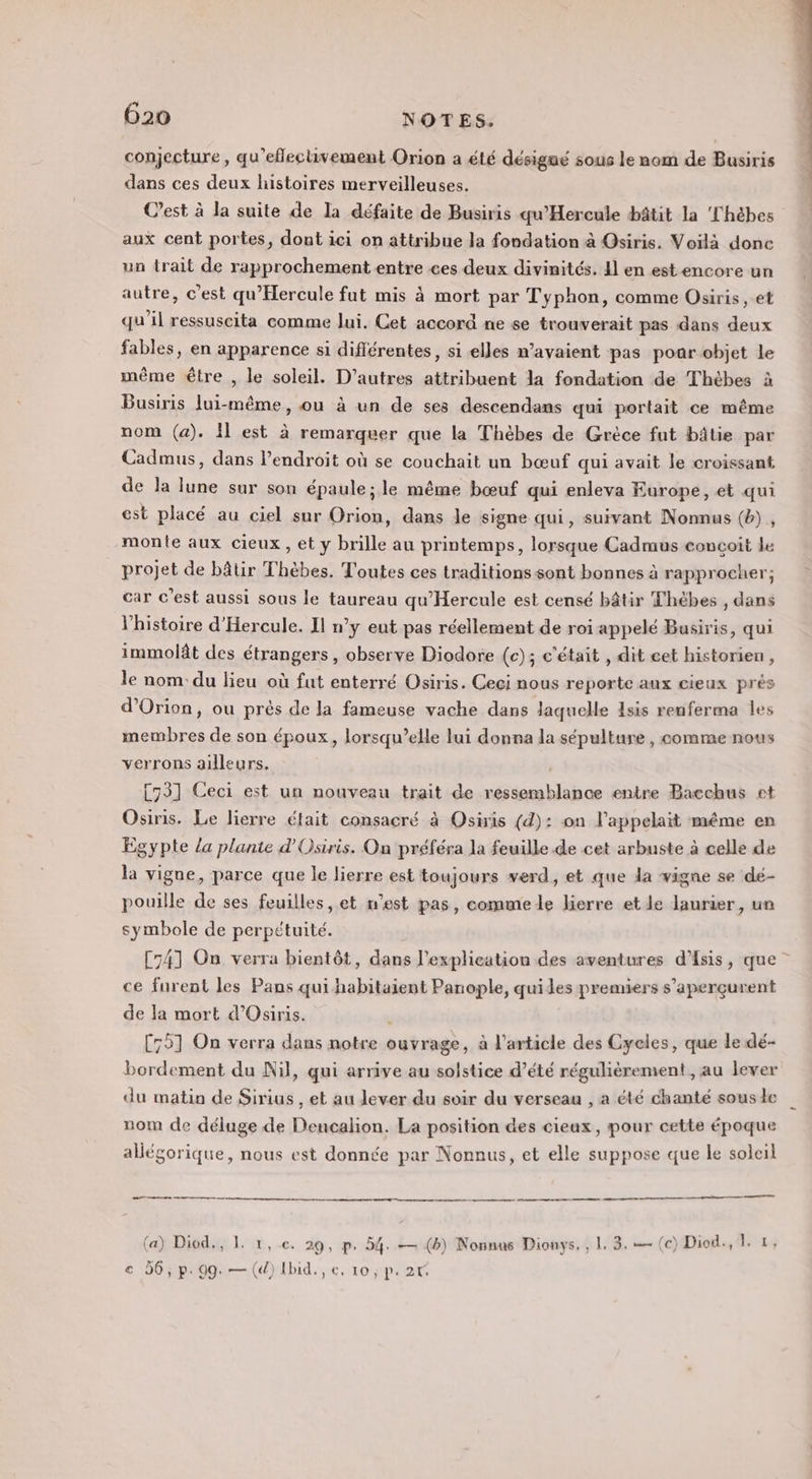 conjecture, qu’eflectivement Orion a été désigué sous le nom de Busiris dans ces deux histoires merveilleuses. C’est à la suite de la défaite de Busiris qu’Hercule bâtit la Thèbes aux cent portes, dont ici on attribue la fondation à Osiris. Voilà donc un trait de rapprochement entre ces deux divinités. Il en est encore un autre, c’est qu'Hercule fut mis à mort par Typhon, comme Osiris, et qu'il ressuscita comme lui, Cet accord ne se trouverait pas dans deux fables, en apparence si diflérentes, si elles n'avaient pas poar objet le même être , le soleil. D’autres attribuent la fondation de Thèbes à Busiris lui-même, ou à un de ses descendans qui portait ce même nom (a). Il est à remarquer que la Thèbes de Grèce fut bâtie par Cadmus, dans lendroit où se couchait un bœuf qui avait le croissant de la lune sur son épaule; le même bœuf qui enleva Europe, et qui est placé au ciel sur Orion, dans le signe qui, suivant Nonnus (b) , monte aux cieux, et y brille au printemps, lorsque Cadmus concoit le projet de bâtir Thèbes. Toutes ces traditions sont bonnes à rapprocher; car c’est aussi sous le taureau qu'Hercule est censé bâtir Thèbes , dans l'histoire d'Hercule. Il n’y eut pas réellement de roi appelé Busiris, qui immolât des étrangers, observe Diodore (c); c'était , dit cet historien, le nom du lieu où fut enterré Osiris. Ceci nous reporte aux cieux prés d’Orion, ou près de la fameuse vache dans laquelle Isis renferma les membres de son époux, lorsqu'elle lui donna la sépulture , comme nous verrons ailleurs. | [73] Ceci est un nouveau trait de ressemblance entre Bacchus et Osiris. Le lierre était consacré à Osiris (d): on l’appelait méme en Égypte la plante d'Osiris. On préféra la feuille de cet arbuste à celle de la vigne, parce que le lierre est toujours verd, et que da vigne se dé- pouille de ses feuilles, et n'est pas, commele lierre et le laurier, un symbole de perpétuité. [74] On verra bientôt, dans l'explication des aventures d'Asis, que” ce furent les Pans qui habitaient Panople, quiles premiers s’aperçurent de la mort d’Osiris. , [751 On verra dans notre ouvrage, à l’article des Cyeles, que le dé- bordement du Nil, qui arrive au solstice d’été régulièrement , au lever du matin de Sirius , et au lever du soir du verseau , a été chanté sous de nom de déluge de Dencalion. La position des cieux, pour cette époque allégorique, nous est donnée par Nonnus, et elle suppose que le soleil ee ee —— à (a) Diod., 1. 1, ec. 29, p. 54. — (b) Nonnus Dionys, , 1. 3.— (c) Diod., 4-13 € 56, p.99. — (d) Ibid, €, 10 ; p. 2r