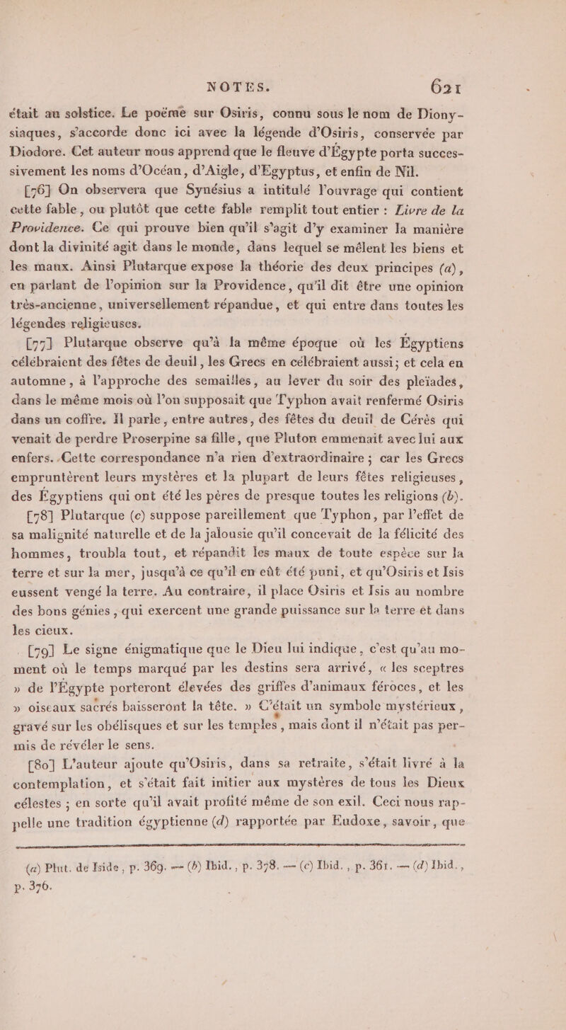 était au solstice. Le poëme sur Osiris, connu sous le nom de Diony- siaques, s'accorde donc ici avec la légende d’Osiris, conservée par Diodore. Cet auteur mous apprend que le fleuve d'Égypte porta succes- sivement les noms d’Océan, d’Aigle, d'Egyptus, et enfin de Nil. [76] On observera que Synésius a intitulé l'ouvrage qui contient cette fable, ou plutôt que cette fable remplit tout entier : Livre de la Providence. Ce qui prouve bien qu'il s'agit d’y examiner la manière dont la divinité agit dans le monde, dans lequél se mélent les biens et les maux. Ainsi Plutarque expose la théorie des deux principes (a), en parlant de l'opinion sur la Providence, qu'il dit être une opinion très-ancienne, universellement répandue, et qui entre dans toutes les légendes religicuses. [771 Plutarque observe qu’à la même époque où les Égyptiens célébraient des fêtes de deuil , les Grecs en célébraient aussi; et cela en automne , à l’approche des semailles, au lever du soir des pleïades, dans le même mois où l’on supposait que Fyphon avait renfermé Osiris dans un coffre. 1l parie , entre autres, des fêtes du deuil de Cérés qui venait de perdre Proserpine sa fille, que Pluton emmenait avec Jui aux enfers. Cette correspondance n’a rien d’extraordinaire ; car les Grecs empruntèrent leurs mystères et la plupart de leurs fêtes religieuses, des Égyptiens qui ont été les pères de presque toutes les religions (b). [781 Plutarque (c) suppose pareïllement que Typhon, par leffet de sa malisnité naturelle et de la jalousie qu’il concevait de la félicité des hommes, troubla tout, et répandit les maux de toute espèce sur la terre et sur la mer, jusqu’à ce qu’il en eût été puni, et qu'Osiris et Isis eussent vengé la terre. Au contraire, il place Osiris et Tsis au nombre des bons génies , qui exercent une grande puissance sur la terre ét dans les cieux. [301 Le signe énigmatique que le Dieu lui indique, c’est qu’au mo- ment où le temps marqué par les destins sera arrivé, « les sceptres » de l'Égypte porteront élevées des griffes d'animaux Tres et les » oiseaux sacrés baisseront la tête. » C'était un symbole mystérieux, gravé sur les obélisques et sur les temples, mais dont il m'était pas per- mis de révéler le sens. [8o] L'auteur ajoute qu'Osiris, dans sa retraite, s'était livré à la contemplation, et s'était fait initier aux mystères de tous les Dieux célestes ; en sorte qu’il avait profité même de son exil. Ceci nous rap- pelle une tradition és gyptienne (d) rapportée par Eudoxe, savoir, que es (a) Plut. de Jside, p. 369. — (b) Ibid. , p. 378. — (ec) Ibid. , p. 361. — (d) Ibid., p. 376.