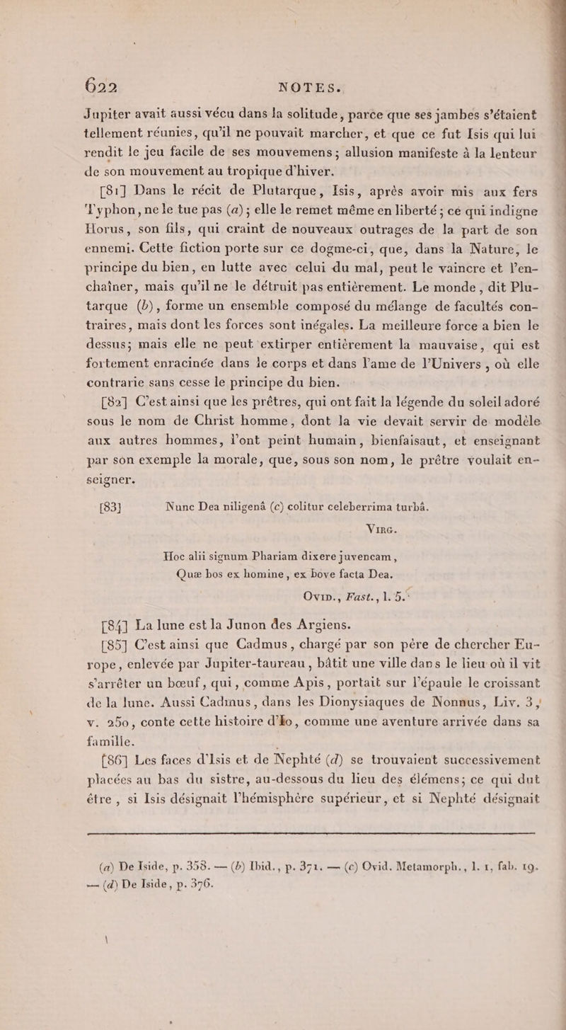 Jupiter avait aussi vécu dans la solitude, parce que ses jambes s'étaient tellement réunies, qu'il ne pouvait marcher, et que ce fut Isis qui lui rendit le jeu facile de ses mouvemens; allusion manifeste à la lenteur de son mouvement au tropique d'hiver. [81] Dans le récit de Plutarque, Isis, après avoir mis aux fers Vyphon,nele tue pas (a); elle le remet même en liberté ; cé qui indigne Horus, son fils, qui craint de nouveaux outrages de la part de son ennemi. Cette fiction porte sur ce dogme-ci, que, dans la Nature, le principe du bien, en lutte avec celui du mal, peut le vaincre et l’en- chaîner, mais qu’il ne le détruit pas entièrement. Le monde, dit Plu- tarque (b), forme un ensemble composé du mélange de facultés con- traires, mais dont les forces sont inégales. La meilleure force a bien le dessus; mais elle ne peut extirper entiérement la mauvaise, qui est fortement enracinée dans ie corps et dans l'ame de l'Univers , où elle contrarie sans cesse le principe du bien. [82] C'est ainsi que les prêtres, qui ont fait la légende du soleil adoré sous le nom de Christ homme, dont la vie devait servir de modéle aux autres hommes, l'ont peint humain, bienfaisaut, et enseignant par son exemple la morale, que, sous son nom, le prêtre voulait en- selgner. [83] Nunc Dea niligenâ (c) colitur celeberrima turbä. VIrG. Hoc alii signum Phariam dixere juvencam, Quæ bos ex homine, ex bove facta Dea. Ovin., Fast., 1. 5. [84] La lune est la Junon des Argiens. [85] C’est ainsi que Cadmus, chargé par son pére de chercher Eu- rope, enlevée par Jupiter-taureau , bâtit une ville dans le lieu où il vit s'arrêter un bœuf, qui, comme Apis, portait sur l'épaule le croissant de la lune. Aussi Cadinus, dans les Dionysiaques de Nonnus, Liv. 3, v. 250, conte cette histoire d'Eo, comme une aventure arrivée dans sa famille. (861 Les faces d’Isis et de Nephté (4) se trouvaient successivement placées au bas du sistre, au-dessous du lieu des élémens; ce qui dut être, si Isis désignait l’hémisphère supérieur, et si Nephté désignait (a) De Iside, p. 358. — (b) Ibid., p. 371. — (ce) Ovid. Metamorph., 1. #, fab. 19. — (d) De Iside, p. 376.