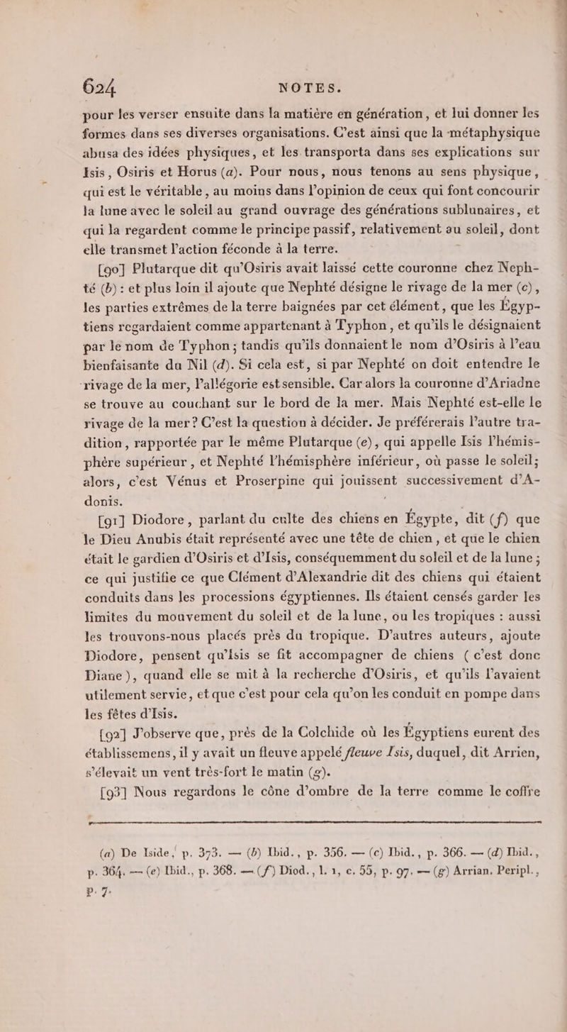 pour les verser ensuite dans la matière en génération, et lui donner les formes dans ses diverses organisations. C’est ainsi que la métaphysique abusa des idées physiques, et les transporta dans ses explications sur sis, Osiris et Horus (a). Pour nous, nous tenons au sens physique, qui est le véritable, au moins dans l'opinion de ceux qui font concourir la lune avec le soleil au grand ouvrage des générations sublunaires, et qui la regardent comme le principe passif, relativement au Sole, dont elle transmet l’action féconde à la terre. [oo] Plutarque dit qu’Osiris avait laissé cette couronne chez Neph- té (b) : et plus loin il ajoute que Nephté désigne le rivage de la mer (c), les parties extrêmes de la terre baignées par cet élément, que les Égyp- tiens regardaient comme appartenant à Typhon, et qu'ils le désignaient par le nom de Typhon ; tandis qu’ils donnaient le nom d’Osiris à l’eau bienfaisante da Nil (d). Si cela est, si par Nephté on doit entendre le ‘rivage de la mer, Pallégorie estsensible, Car alors la couronne d’Ariadne se trouve au couchant sur le bord de la mer. Mais Nephté est-elle le rivage de la mer? C’est la question à décider. Je préférerais l’autre tra- dition, rapportée par le même Plutarque (e), qui appelle Isis Phémis- phère supérieur , et Nephté l'hémisphère inférieur, où passe le soleil; alors, c'est Vénus et Proserpine qui EE successivement d’A- donis. [or] Diodore, parlant du culte des chiens en Égypte, dit (f) que le Dieu Anubis était représenté avec une tête de chien, et que le chien était le gardien d’'Osiris et d’Isis, conséquemment du soleil et de la lune ; ce qui justifie ce que Clément d'Alexandrie dit des chiens qui étaient conduits dans les processions égyptiennes. Ils étaient censés garder les limites du moavement du soleil et de la lune, ou les tropiques : aussi les trouvons-nous placés près du tropique. D’autres auteurs, ajoute Diodore, pensent qu’isis se fit accompagner de chiens ( c’est donc Diane), quand elle se mit à la recherche d’Osiris, et qu'ils l'avaient utilement servie, et que c’est pour cela qu’on les conduit en pompe dans les fêtes d’Isis. {921 J'observe que, prés de la Colchide où les Égyptiens eurent des établissemens, il y avait un fleuve appelé ffeuve Jsis, duquel, dit Arrien, s'élevait un vent très-fort le matin (2). [93] Nous regardons le cône d'ombre de la terre comme le coffre (a) De Iside, p. 373. — (b) Ibid., p. 356. — (c) Ibid., p. 366. — (d) Ibid., p. 364. — (e) Ibid., p. 368. — (f) Diod., L 1, c, 55, p. 97. — (g) Arrian. Peripl., P. 7: