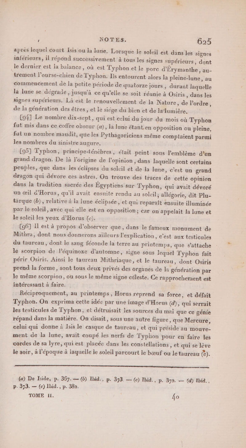 aprés lequel court Isis ou la lune. Lorsque le soleil est dans les signes inférieurs, il répond successivement à tous les signes supérieurs, dont le dernier est la balance, où est Typhon et le pore d'Érymanthe, au- trement l’ourse-chien de T'ÿphon. Ils entourent alors la pleine-lune, au commencement de la petite période de quatorze jours , durant laquelle la lune se dégrade, jusqu’à ce qu’elle se soit réunie à Osiris , dans les signes supérieurs. Là est le renouvellement de la Nature, de l’ordre, de la génération des êtres , et lé siége du bien et de lalumiére. [941 Le nombre dix-sept, qui est celui du jour du mois où Typhon fut mis dans ce coffre obscur (a), la lune étant.en opposition ou pleine, fat un nombre maudit, que les Pythagoriciens même comptaient parmi les nombres du sinistre augure. [95] Typhon, principe-ténèbres, était peint sous l'emblème d’un grand dragon. De ]à l'origine de l'opinion , dans laqueile sont certains peuples, que dans les éclipses du soleil et de la lune, c’est un grand dragon qui dévore ces astres, On trouve des traces de cette opinion dans la tradition sacrée des Égyptiens sur Typhon, qui avait dévoré un œil G’Horus, qu'il avait ensuite rendu au soleil; allégorie, dit Plu- tarque (b), relative à la June éclipsée, et qui reparaît ensuite illuminée par le soleil, avec qui elle est en opposition ; car on appelait la lune et le soleil les yeux d’Horus (c). C6] 11 est à propos d'observer que, dans le fameux monument de Mithra, dont nous donnerons ailleurs l'explication, c’est aux testicules du taureau, dont le sang féconde la terre au printemps, que s'attache lé scorpion de lPéquinoxe d'automne, signe sous iequel Typhon fait périr Osiris. Ainsi le taureau Mithriaque, et le taureau, dont Osiris prend la forme, sont tous deux privés des organes dé la génération par le même scorpion, ou sous le même signe céleste. Ce rapprochement est intéressant à faire. Réciproquement, au printemps, Horus reprend sa force, et défait Typhon. On exprima cette idée par une image d’Horus (d), qui serrait les testicules de Typhon, et détruisait les sources du moi que ce génie répand dans la matière. On disait, sous une autre figure, que Mercure, celui qui donne à Isis le casque de taureau, et qui préside au mouve- ment de la lune, avait coupé les nerfs de T'yphon pour en faire les cordes de sa lyre, qui est placée dans les constellations , ét qui se lève le soir, à l’époque à laquelle je soleil parcourt le bœuf ou le taureau (e). (a) De Iside, p. 367.— (0) Ibid., p. 373. — (c) Ibid. p. 372. — (à) Ibid., p. 373. — (e) Ibid. , p. 382. TOME I, ; fo