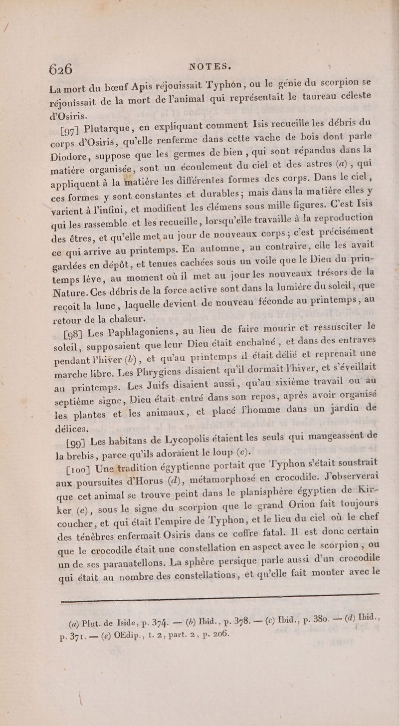 La mort du bœuf Apis réjouissait Typhôn, ou le génie du scorpion se réjouissait de la mort de l'animal qui représentait le taureau céleste d'Osiris. [oz] Plutarque, en expliquant comment Isis recueille les débris du corps d'Osiris, qu’elle renferme dans cette vache de bois dont parle Diodore, suppose que les germes de bien , qui sont répandus dans la matière organisée, sont un écoulement du ciel et des astres (a), qui appliquent à la matière les différentes formes des corps. Dans le ciel, ces formes y sont constantes et durables; mais dans la matière elles y varient à l'infini, et modifient les élémens sous mille figures. C’est [sis qui les rassemble et les recueille, lorsqu'elle travaille à la reproduction des êtres, et qu’elle met au jour de nouveaux Corps ; c'est précisément ce qui arrive au printemps. En automne, au contraire, elle les avait gardées en dépôt, et tenues cachées sous un voile que le Dieu du prin- temps lève, au moment où il met au jour les nouveaux trésors de la Nature. Ces débris de la force active sont dans la lumiére du soleil, que recoit la lune, laquelle devient de rouveau féconde au printemps, au retour de la chaleur. [98] Les Paphlagoniens, au lieu de faire mourir et ressusciter le soleil, supposaient que leur Dieu était enchaîné , et dans des entraves pendant l’hiver (2), et qu'au printemps il était délié et reprenait une marche libre. Les Phrygiens disaient qu’il dormait l'hiver, et s'éveulait au printemps. Les Juifs disaient aussi, qu’au sixième travail où au septième signe, Dieu était entré dans son repos, après avoir organisé les plantes et les animaux, et placé l'homme dans un jardin de délices. [991 Les habitans de Lycopolis étaient les seuls qui mangeassent de la brebis, parce qu’ils adoraient le loup (c). [100] Une tradition égyptienne portait que ‘Lyphon s'était soustrait aux poursuites d'Horus (d), métamorphosé en crocodile. J'observerat que cet animal se trouve peint dans le planisphère égyptien de Kir- ker (e), sous le signe du scorpion que le grand Orion fait toujours coucher, et qui était l'empire de Typhon, et le lieu du ciel où le chef des ténèbres enfermait Osiris dans ce coffre fatal. Il est donc certain que le crocodile était une constellation en aspect avec le scorpion, ou un de ses paranatellons. La sphère persique parle aussi d’un crocodile qui était au nombre des constellations, et qu’elle fait monter avec le SR (a) Plat. de Iside, p. 374. — (b) Ibid., p. 378. — (c) Ibid., p. 380. — (d) Ibid. p- 371. — (e) OEdip., t.2, part. 2, p. 206. |