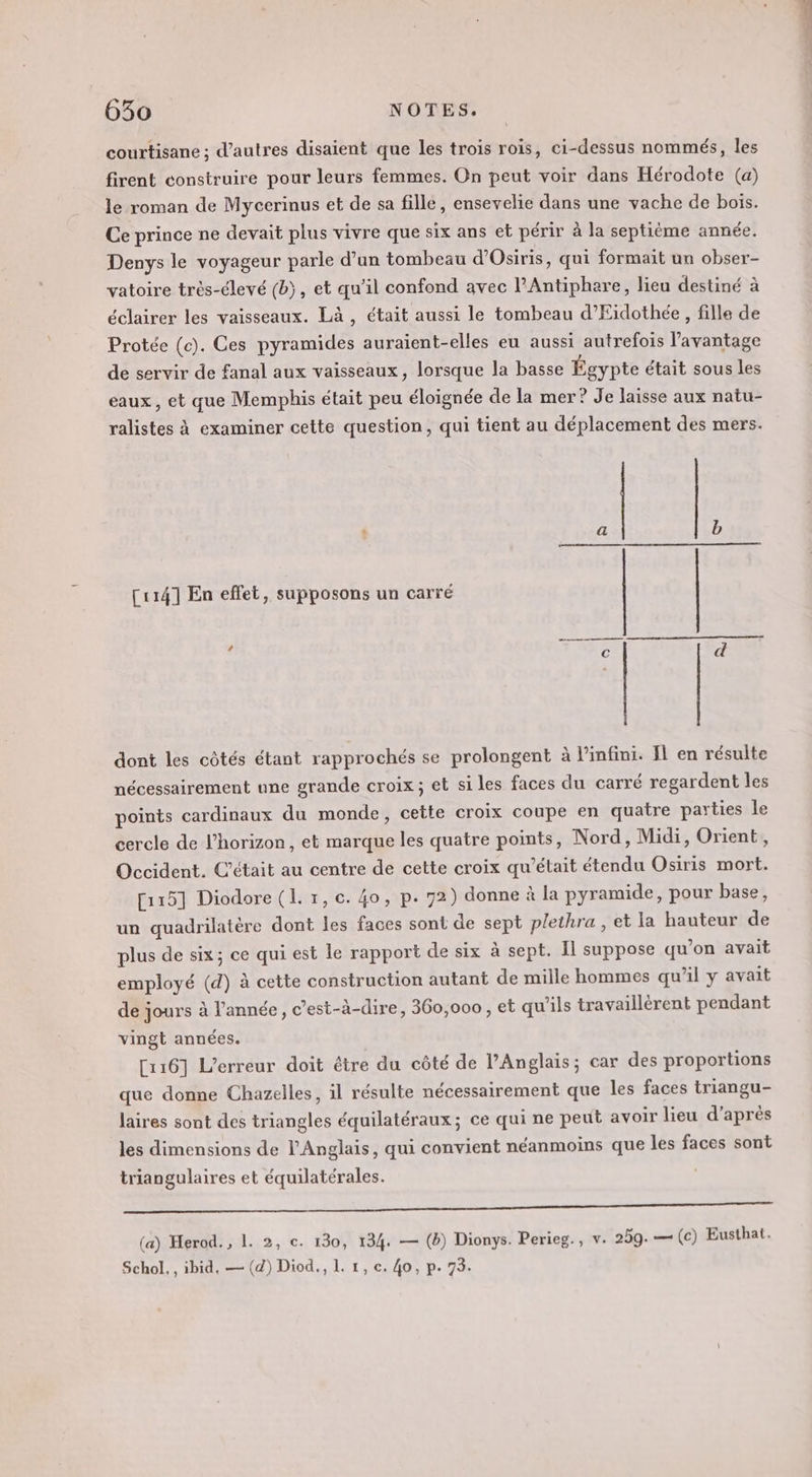 courtisane ; d’autres disaient que les trois rois, ci-dessus nommés, les firent construire pour leurs femmes. On peut voir dans Hérodote (a) le roman de Mycerinus et de sa fille, ensevelie dans une vache de bois. Ce prince ne devait plus vivre que six ans et périr à la septième année. Denys le voyageur parle d’un tombeau d’Osiris, qui formait un obser- vatoire très-élevé (b), et qu’il confond avec l’Antiphare, lieu destiné à éclairer les vaisseaux. Là, était aussi le tombeau d’Eidothée, fille de Protée (c). Ces pyramides auraïent-elles eu aussi autrefois l'avantage de servir de fanal aux vaisseaux, lorsque la basse Égypte était sous les eaux, et que Memphis était peu éloignée de la mer? Je laisse aux natu- ralistes à examiner cette question, qui tient au déplacement des mers. [114] En effet, supposons un carré dont les côtés étant rapprochés se prolongent à l'infini. Il en résulte nécessairement une grande croix; et si les faces du carré regardent les points cardinaux du monde, cette croix coupe en quatre parties le cercle de l'horizon, et marque les quatre points, Nord, Midi, Orient, Occident. C'était au centre de cette croix qu'était étendu Osiris mort. [115] Diodore (L. 1, c. 4o, p. 72) donne à la pyramide, pour base, un quadrilatère dont les faces sont de sept plethra , et la hauteur de plus de six; ce qui est le rapport de six à sept. Il suppose qu’on avait employé (d) à cette construction autant de mille hommes qu’il y avait de jours à l’année, c’est-à-dire, 360,000, et qu’ils travaillèrent pendant vingt années. [116] L'erreur doit étre du côté de l'Anglais; car des proportions que donne Chazelles, il résulte nécessairement que les faces triangu- laires sont des triangles équilatéraux; ce qui ne peut avoir lieu d’après les dimensions de l'Anglais, qui convient néanmoins que les faces sont triangulaires et équilatérales. RER RE IT VE ER RSR EE (a) Herod. , 1. 2, c. 130, 134. — (b) Dionys. Perieg., v. 259. — (c) Eusthat. Schol., ibid, — (d) Diod., 1. 1, e. 40, p. 73.