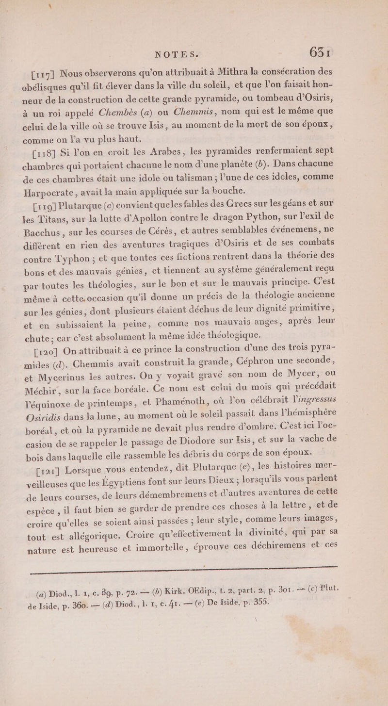 [ur7] Nous observerons qu’on attribuait à Mithra la consécration des obélisques qu’il fit élever dans la ville du soleil, et que l'on faisait hon- neur de la construction de cette grande pyramide, ou tombeau d’Osiris, à un roi appelé Chembès (a) où Chemmis, nom qui est le même que celui de la ville où se trouve Isis, au moment de la mort de son époux, comme on l’a vu plus haut. [118] Si l'on en croit les Arabes, les pyramides renfermaient sept chambres qui portaient chacune le nom d’une planète (b). Dans chacune de ces chambres était une idole ou taliemanr ; l’une de ces idoles, comme Harpocrate, avait la main appliquée sur la bouche. [119] Plutarque (c) convient queles fables des Grecs sur les géans et sur les Titans, sur la lutte d’Apollon contre le dragon Python, sur l'exil de Bacchus, sur les courses de Cérés, et autres semblables événemens, ne différent en rien des aventures tragiques d’Osiris et de ses combats contre L'yphon ; et que toutes ces fictions rentrent dans la théorie des bons et des mauvais génies, et tiennent au système généralement reçu par toutes les théologies, sur le bon et sur le mauvais principe. C’est même à cette. occasion qu’il donne un précis de la théologie ancienne sur les génies, dont plusieurs étaient déchus de leur dignité primitive, et en subissaient la peine, comme nos mauvais anges, après leur chute; car c’est absolument la même idée théologique. [120] On attribuait à ce prince la construction d’une des trois pyra- mides (d). Chemmis avait construit la grande, Céphron une seconde, et Mycerinus les autres. On y voyait gravé son nom de Mycer, ou Méchir, sur la face boréale. Ce nom est celui du mois qui précédait Véquinoxe de printemps, et Phaménoth, où l’on célébrait l’ingressus Osiridis dans la lune, au moment où le soleil passait dans l'hémisphère boréal, et où la pyramide ne devait plus rendre d'ombre. C’est 1ci V'oc- casion de se rappeler le passage de Diodore sur Esis, et sur la vache de bois dans laquelle elle rassemble les débris du corps de son époux. [121] Lorsque vous entendez, dit Plutarque (e), les histoires mer- veilleuses que les Égyptiens font sur leurs Dieux ; lorsqu'ils vous parlent de leurs courses, de leurs démembremens el d’autres aventures de cette espèce , il faut bien se garder de prendre ces choses à la lettre, et de croire qu’elles se soient ainsi passées ; leur style, comme leurs images, tout est allégorique. Croire qu’effectivement la divinité, qui par sa nature est heureuse et immortelle, éprouve ces déchiremens et ces oo (a) Diod., L. 1, c. 89, p. 72. — (b) Kirk. OEdip., t. 2, part. 2, p. 301. = (c) Plut, de Iside, p. 360. — (d) Diod., 1. x, ec. 4r. — (e) De Iside, p. 355. \