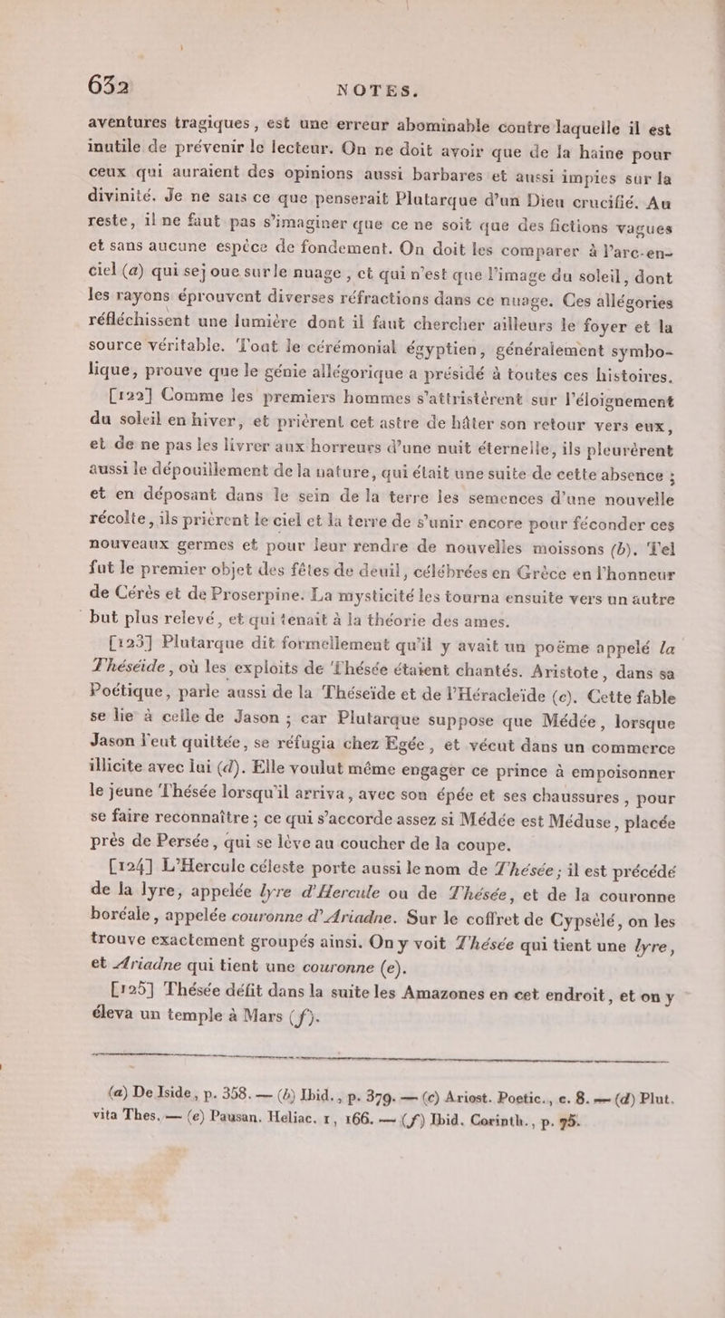 aventures tragiques, est une erreur abominable contre laquelle il est inutile de prévenir le lecteur. On ne doit avoir que de la haine pour ceux qui auraient des opinions aussi barbares et aussi impies sur la divinité. Je ne sais ce que penserait Plutarque d’un Dieu crucifié. Au reste, il ne faut pas s’imaginer que ce ne soit que des fictions vagues et sans aucune espèce de fondement. On doit les comparer à l’arc-en- ciel (a) qui se; oue sur le nuage, ct qui n’est que l’image du soleil, dont les rayons éprouvent diverses réfractions dans ce nuage. Ces allégories réfléchissent une lumière dont il faut chercher ailleurs le foyer et la source véritable. Toat le cérémonial égyptien, généralement symbo- lique, prouve que le génie allégorique a présidé à toutes ces histoires. C122] Comme les premiers hommes s’attristérent sur l'éloignement du soleil en hiver, et priérent cet astre de hâter son retour vers eux, et de ne pas les livrer aux horreurs d’une nuit éternelle, ils pleurèrent aussi le dépouillement de la nature, qui était une suite de cette absence ; et en déposant dans le sein de la terre les semences d’une nouvelle récolte, ils pricrent le ciel et la terre de s'unir encore pour féconder ces nouveaux germes et pour leur rendre de nouvelles moissons (b). Tel fut le premier objet des fêtes de deuil, célébrées en Grèce en l'honneur de Cérès et de Proserpine. La mysticité les tourna ensuite vers un autre but plus relevé, et qui tenait à la théorie des ames. [1257 Plutarque dit formellement qu'il y avait un poëme appelé la T'héséide , où les exploits de Thésée étaient chantés. Aristote , dans sa Poétique, parle aussi de la Théseïde et de l’Héracleïde (c). Cette fable se lie à celle de Jason ; car Plutarque suppose que Médée, lorsque Jason l'eut quittée, se réfugia chez Egée, et vécut dans un commerce illicite avec lai (d). Elle voulut même engager ce prince à empoisonner le jeune Thésée lorsqu'il arriva, avec son épée et ses chaussures ,) Pour se faire reconnaître ; ce qui s’accorde assez si Médée est Méduse, placée prés de Persée, qui se lève au coucher de la coupe. Cr241 L’Hercule céleste porte aussi le nom de Z'hésée ; il est précédé de la lyre, appelée lyre d’'Hercule où de Thésée, et de la couronne boréale, appelée couronne d’Ariadne. Sur le coffret de Cypsèlé, on les trouve exactement groupés ainsi. On y voit T'hésce qui tient une /yre, et Æriadne qui tient une couronne (e). [125] Thésée défit dans la suite les Amazones en cet endroit, et on y éleva un temple à Mars ( K eu en (a) De Iside, p. 358.— (4) Ibid. , p+ 379. — (c) Ariost. Poetic., ce. 8. — (d) Plut. vita Thes,— {e) Pausan. Heliac, 1, 166. — (f) Ibid. Corinth., p. 75.