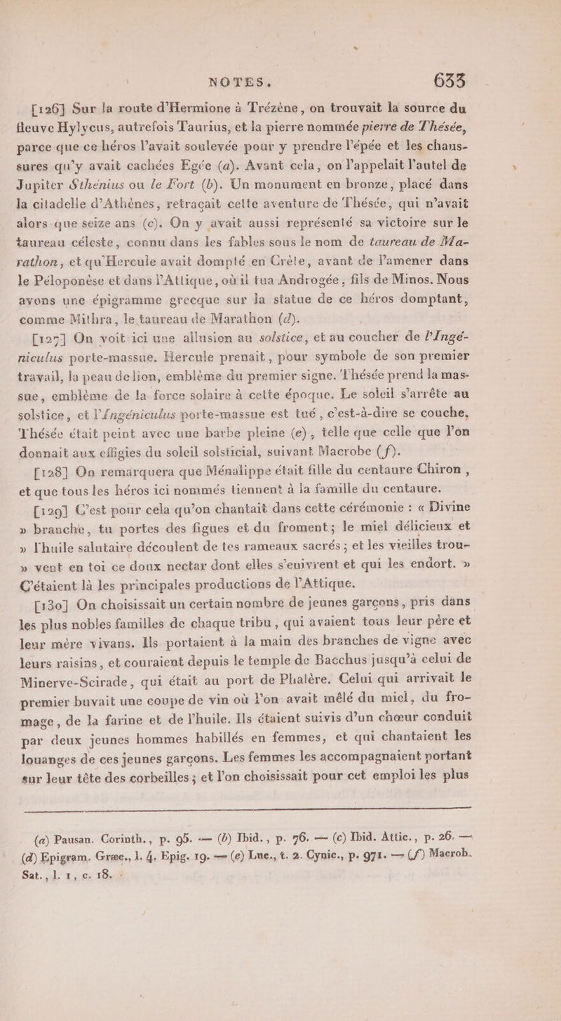 [126] Sur la route d'Hermione à Trézène, on trouvait la source du fleuve Hylycus, autrefois Taurius, et la pierre nommée pierre de Thésée, parce que ce héros l’avait soulevée pour y prendre l'épée et les chans- sures qu’y avait cachées Egée (a). Avant cela, on l’appelait l’autel de Jupiter Sthénius ou le Fort (b). Un monument en bronze, placé dans la citadelle d'Athènes, retraçait cette aventure de Théstée, qui n’avait alors que seize ans (c). On y avait aussi représenté sa victoire sur le taureau céleste, connu dans les fables sous le nom de taureau de Ma- rathon, et qu'Hercule avait dompté en Crète, avant de l’amener dans le Péloponèse et dans l’Atlique, où il tua Androgée, fils de Minos. Nous avons une épigramme grecque sur la statue de ce héros domptant, comme Mithra, le taureau de Marathon (d). [125] On voit ici une allusion au solstice, et au coucher de l'Ingé- niculus porte-massue. Hercule prenait, pour symbole de son premier travail, la peau de lion, emblème du premier signe. T'hésée prend la mas- sue, emblème de la force solaire à cette époque. Le soleil s'arrête au solstice, et l’{ngéniculus porte-massue est tué, c’est-à-dire se couche. Thésée était peint avec une barbe pleine (e), telle que celle que l’on donnait aux cfligies du soleil solsticial, suivant Macrobe ( f). [1281 On remarquera que Ménalippe était fille du centaure Chiron, et que tous les héros ici nommés tiennent à la famille du centaure. [1201 C’est ponr cela qu’on chantait dans cette cérémonie : « Divine » branche, tu portes des figues et du froment; le miel délicieux et » l'huile célitaiée découlent de tes rameaux sacrés ; et les vieilles trou- » vent en toi ce doux nectar dont elles s’enivrent et qui les endort. » C'étaient là les principales productions de l’Attique. [130] On choisissait un certain nombre de jeunes garçoss, pris dans les plus nobles familles de chaque tribu , qui avaient tous leur père et leur mère vivans. Ils portaient à la main des branches de vigne avec leurs raisins, et couraient depuis le temple de Bacchus jasqu’à celui de Minerve-Scirade, qui était au sr de Phalère. Celui qui arrivait le premier buvait une coupe de vin où lon avait mêlé du miel, du fro- mage, de la farine et de l'huile. Ils étaient suivis d’un chœur conduit par deux jeunes hommes habillés en femmes, et qui chantaient les louanges de ces jeunes garçons. Les femmes les accompagnaient portant sur leur tête des corbeilles ; et l’on choisissait pour cet emploi les plus (a) Pausan. Corinth., p. 95. — (à) Ibid., p. 76. — (c) Ibid. Atiic., p. 26. — (4) Epigram. Græe., 1. 4, Epig. 19. — (e) Lne., t. 2. Cynic., p. 971. — (f) Macrob.