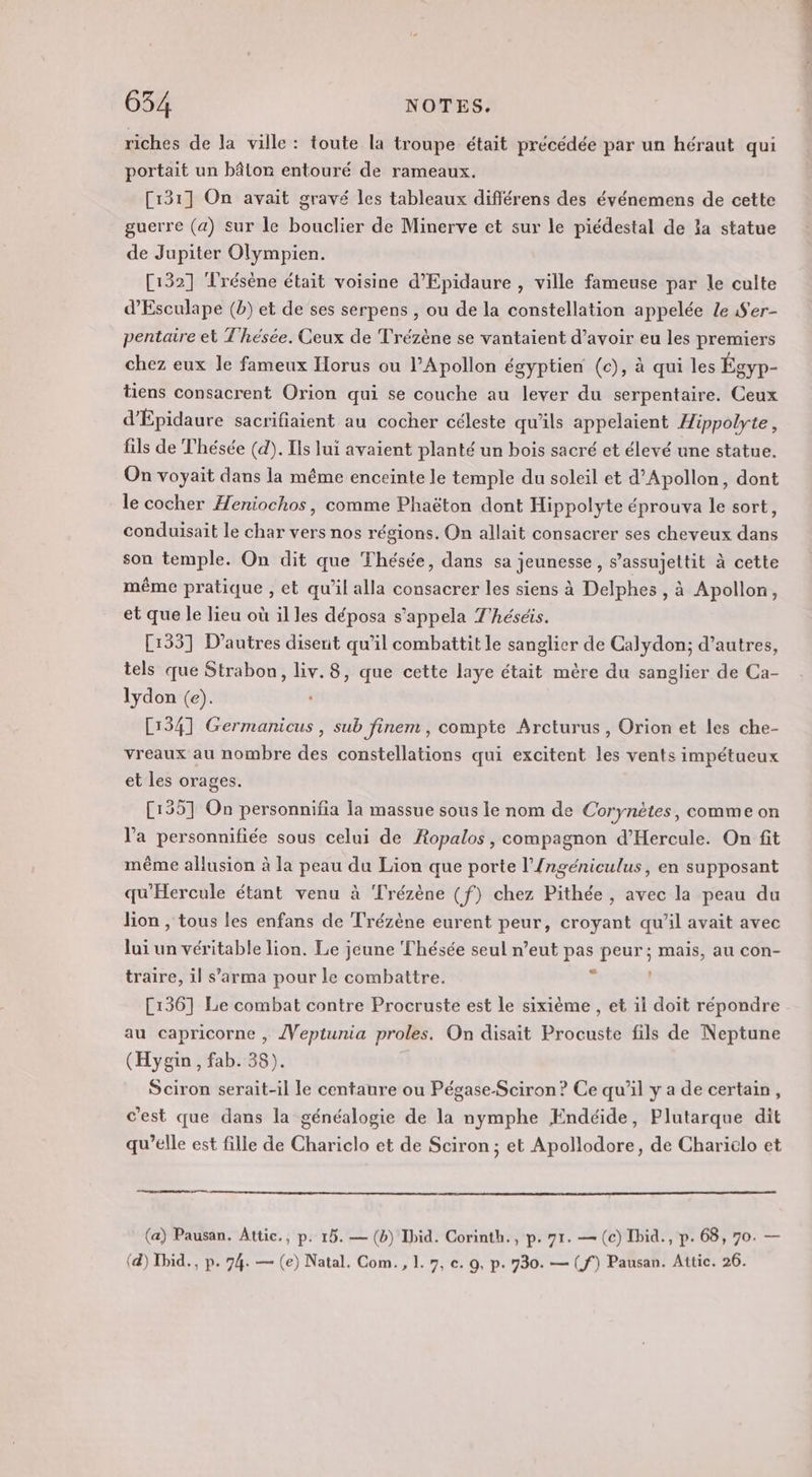 riches de la ville : toute la troupe était précédée par un héraut qui portait un bâton entouré de rameaux. [131] On avait gravé les tableaux diflérens des événemens de cette guerre (a) sur le bouclier de Minerve et sur le piédestal de la statue de Jupiter Olympien. [132] Trésène était voisine d’Epidaure , ville fameuse par le culte d’Esculape (b) et de ses serpens , ou de la constellation appelée Le 1f'er- pentaire et Thésée. Ceux de Trézène se vantaient d’avoir eu les premiers chez eux le fameux Horus ou lApollon égyptien (c), à qui les Égyp- tiens consacrent Orion qui se couche au lever du serpentaire. Ceux d’Épidaure sacrifiaient au cocher céleste qu’ils appelaient Æippolyte, fils de Thésée (d). Ils ui avaient planté un bois sacré et élevé une statue. On voyait dans la même enceinte le temple du soleil et d’Apollon, dont le cocher Heniochos, comme Phaëton dont Hippolyte éprouva le sort, conduisait le char vers nos régions. On allait consacrer ses cheveux dans son temple. On dit que Thésée, dans sa jeunesse, s’assujettit à cette même pratique , et qu’il alla consacrer les siens à Delphes , à Apollon, et que le lieu où il les déposa s’appela T'héséis. [1337 D’autres disent qu’il combattit le sanglier de Calydon; d’autres, tels que Strabon, liv.8, que cette laye était mère du sanglier de Ca- lydon (e). 134] Germanicus , sub finem , compte Arcturus , Orion et les che- vreaux au nombre des constellations qui excitent les vents impétueux et les orages. C1357 On personnifia la massue sous le nom de Corynètes, comme on l’a personnifiée sous celui de Ropalos, compagnon d’Hercule. On fit même allusion à la peau du Lion que porte l’{ngéniculus, en supposant qu'Hercule étant venu à ‘Trézène (f) chez Pithée , avec la peau du lion , tous les enfans de Trézène eurent peur, croyant qu’il avait avec lui un véritable lion. Le jeune Thésée seul n’eut pas peur ; mais, au con- traire, il s’arma pour le combattre. à | [136] Le combat contre Procruste est le sixième , et 1l doit répondre au capricorne , /{Veptunia proles. On disait Procuste fils de Neptune (Hygin , fab. 38). Sciron serait-il le centaure ou Pégase-Sciron ? Ce qu'il y a de certain, c’est que dans la généalogie de la nymphe ÆEndéide, Plutarque dit qu’elle est fille de Chariclo et de Sciron; et Apollodore, de Charielo et ee mr ne | (a) Pausan. Attic., p. 15. — (b) Ibid. Corinth., p. 71. — (c) Ibid., p. 68, 70. — (4) Tbid., p. 74. — (e) Natal, Com., L. 7, c. 9, p. 730. — (ff) Pausan. Attic. 26.