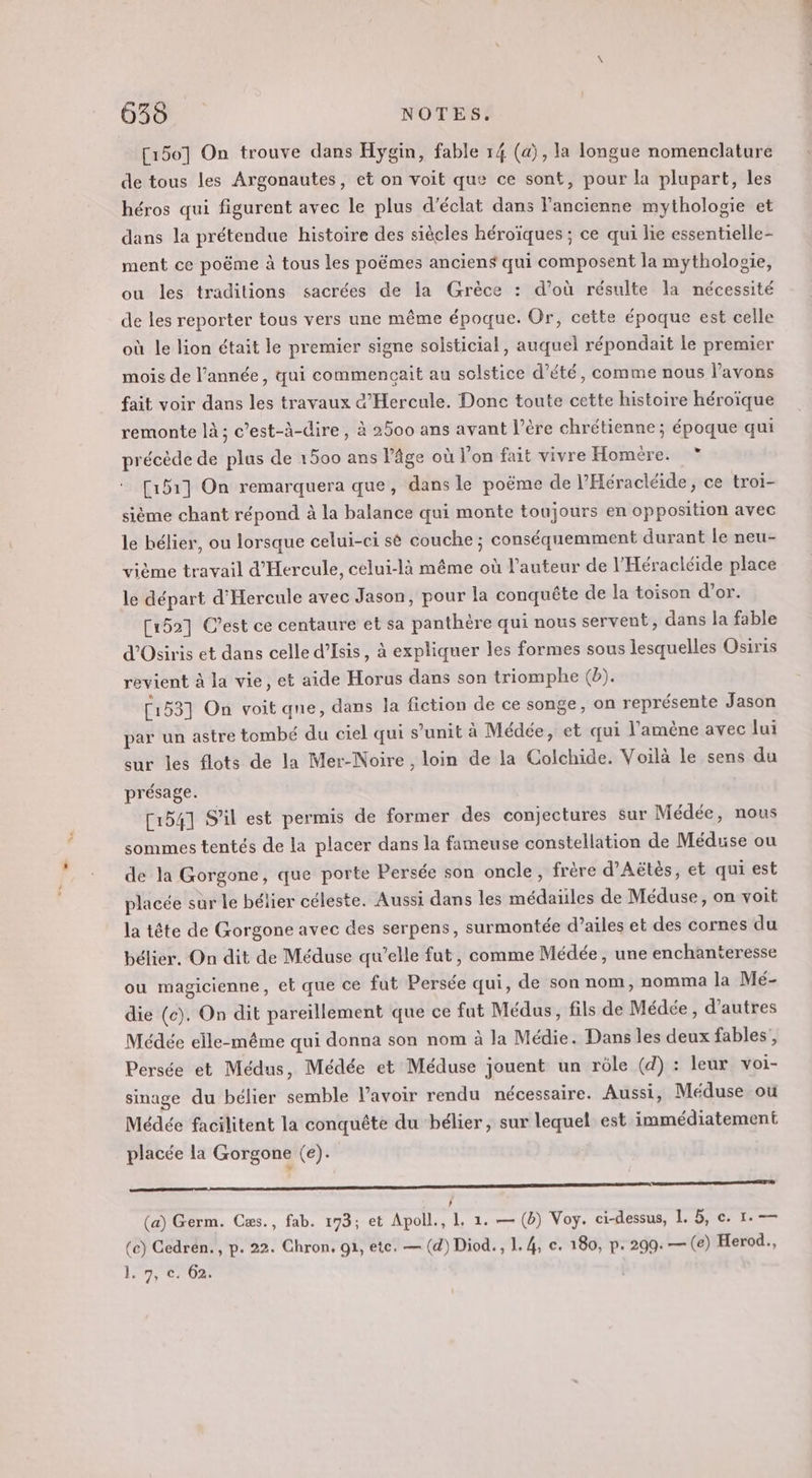 [150] On trouve dans Hygin, fable 14 (a), la longue nomenclature de tous les Argonautes, et on voit que ce sont, pour la plupart, les héros qui figurent avec le plus d'éclat dans l’ancienne mythologie et dans la prétendue histoire des siècles héroïques ; ce qui lie essentielle- ment ce poëme à tous les poëmes anciens qui composent la mythologie, ou les traditions sacrées de la Grèce : d’où résulte la nécessité de les reporter tous vers une même époque. Or, cette époque est celle où le lion était le premier signe solsticial, auquel répondait le premier mois de l’année, qui commencait au solstice d'été, comme nous l'avons fait voir dans les travaux &amp;’Hercule. Donc toute cette histoire héroïque remonte là; c’est-à-dire, à 2500 ans avant l’ère chrétienne; époque qui précède de plus de 1500 ans l’âge où l’on fait vivre Homére. [151] On remarquera que, dans le poëme de l’Héracléide, ce troi- LA sième chant répond à la balance qui monte toujours en opposition avec le bélier, ou lorsque celui-ci sè couche ; conséquemment durant le neu- vième travail d’Hercule, celui-là même où l’auteur de l’Héracléide place le départ d'Hercule avec Jason, pour la conquête de la toison d’or. [152] C’est ce centaure et sa panthère qui nous servent, dans la fable d’Osiris et dans celle d’Isis, à expliquer les formes sous lesquelles Osiris revient à la vie, et aide Horus dans son triomphe (b). [153] On voit que, dans la fiction de ce songe, on représente Jason par un astre tombé du ciel qui s’unit à Médée, et qui l'amène avec lui sur les flots de la Mer-Noire, loin de la Colchide. Voilà le sens du présage. [1541 S'il est permis de former des conjectures sur Médée, nous sommes tentés de la placer dans la fameuse constellation de Méduse ou de la Gorgone, que porte Persée son oncle, frère d’Aëtès, et qui est placée sur le bélier céleste. Aussi dans les médaïiles de Méduse, on voit la tête de Gorgone avec des serpens, surmontée d’ailes et des cornes du bélier. On dit de Méduse qu’elle fut, comme Médée , une enchanteresse ou magicienne, et que ce fut Persée qui, de son nom, nomma la Mé- die (c). On dit pareillement que ce fut Médus, fils de Médée , d’autres Médée elle-même qui donna son nom à la Médie. Dans les deux fables’, Persée et Médus, Médée et Méduse jouent un rôle (d) : leur voi- sinage du bélier semble lavoir rendu nécessaire. Aussi, Méduse ou Médée facilitent la conquête du bélier, sur lequel est immédiatement placée la Gorgone (e). D P } (a) Germ. Cæs., fab. 173; et Apoll., 1. 1. — (à) Voy. ci-dessus, L 5, c. 1. — (ce) Gedrén., p. 22. Chron, 91, ete. — (d) Diod., 1.4, ce. 180, p. 299. — (e) Herod., 1/7, 062;