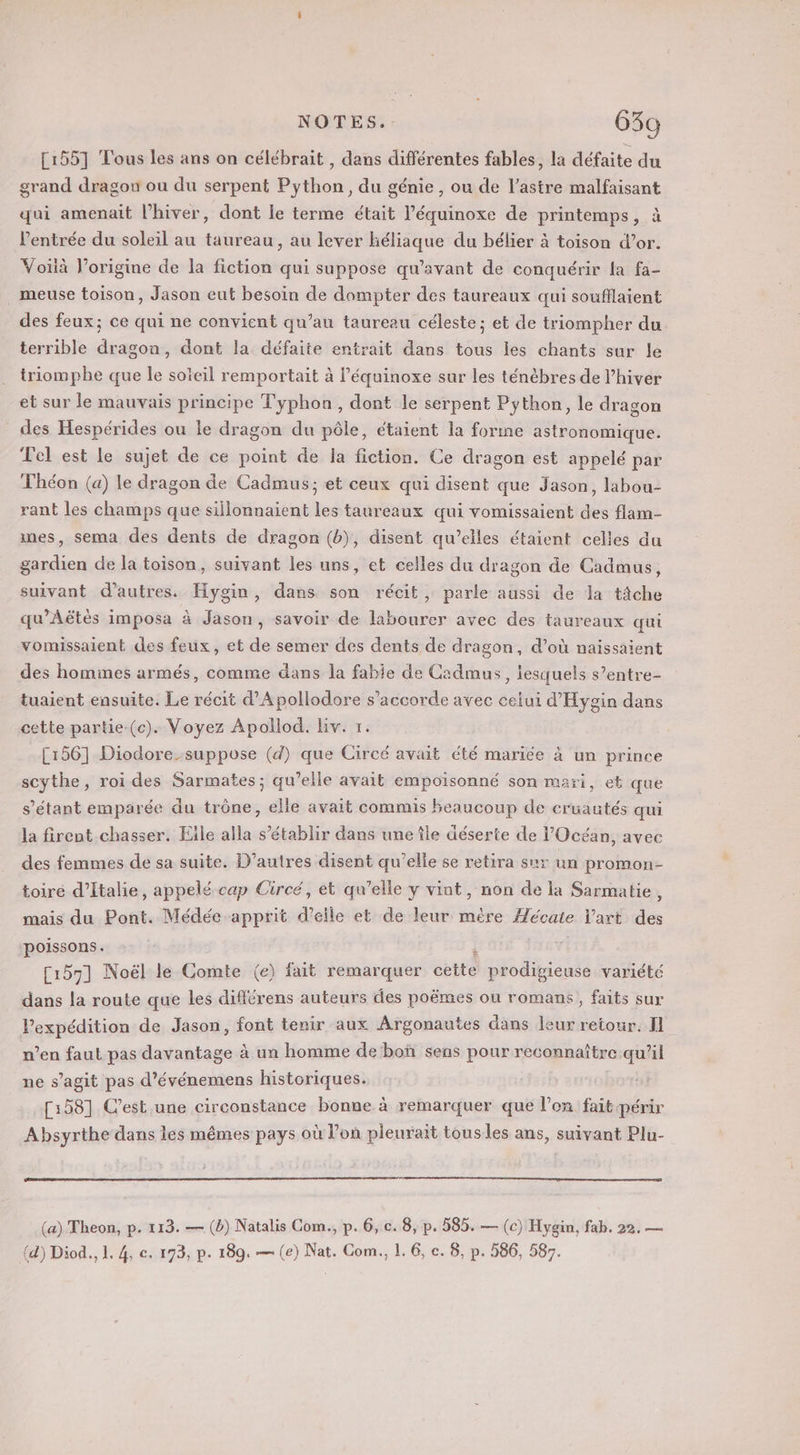 NOTES... 63g [1551 Tous les ans on célébrait , dans différentes fables, la défaite du grand dragon ou du serpent Python, du génie, ou de l’astre malfaisant qui amenait l'hiver, dont le terme était l’équinoxe de printemps, à l'entrée du soleil au taureau, au lever héliaque du bélier à toison d’or. Voïà l’origine de la fiction qui suppose qu'avant de conquérir la fa- ._ meuse toison, Jason eut besoin de dompter des taureaux qui soufflaient des feux; ce qui ne convient qu’au taureau céleste; et de triompher du terrible dragon, dont la défaite entrait dans tous les chants sur le triomphe que le soïeil remportait à l’équinoxe sur les ténèbres de l’hiver et sur le mauvais principe Typhon, dont le serpent Python, le dragon des Hespérides ou le dragon du pôle, étaient la forme astronomique. Tel est le sujet de ce point de la fiction. Ce dragon est appelé par Théon (a) le dragon de Cadmus; et ceux qui disent que Jason, labou- rant les champs que sillonnaient les taureaux qui vomissaient des flam- mes, sema des dents de dragon (b), disent qu’elles étaient celles du gardien de la toison, suivant les uns, et celles du dragon de Cadmus, suivant d’autres. Hygin, dans son récit, parle aussi de la tâche qu’Aëtès imposa à Jason, savoir de labourer avec des taureaux qui vomissaient des feux, et de semer des dents de dragon, d’où naissaient des hommes armés, comme dans la fabie de Cadmus, lesquels s’entre- tuaient ensuite. Le récit d’Apollodore s'accorde avec celui d'Hygin dans cette partie-(c). Voyez Apollod. Liv. 1: [156] Diodore-suppose (d) que Circé avait été marice à un prince scythe, roi des Sarmates; qu’elle avait empoisonné son mari, et que s'étant emparée du trône, elle avait commis beaucoup de eruautés qui la firent chasser. Eile alla s'établir dans une île déserte de l'Océan, avec des femmes de sa suite. D’autres disent qu’elle se retira sur un promon- toire d'Italie, appelé cap Circé, et qu’elle y vint, non de la Sarmatie, mais du Pont. Médée apprit d'elle et de leur mère Mécate l'art des poissons. a [157] Noël le Comte (e) fait remarquer cette prodigieuse variété dans la route que les différens auteurs des poëmes ou romans, faits sur Pexpédition de Jason, font tenir aux Argonautes dans leur retour. Il men faut pas davantage à un homme de boñ sens pour reconnaître qu’il ne s’agit pas d’événemens historiques. [158] C’est une circonstance bonne à remarquer que l’on fait périr Absyrthe dans les mêmes pays où l’on pleurait tous les ans, suivant Plu- (a) Theon, p. 113. — (b) Natalis Com., p. 6, c. 8, p. 585. — (c) Hygin, fab. 22, —