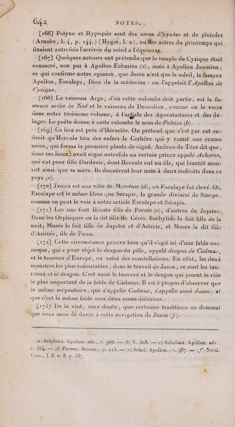 (1661 Polyxo et Hypsipile sont des noms d’hyades et de pleïades fixaient autrefois l’arrivée du soieil à l'équinoxe. [167] Quelques auteurs ont prétendu que le temple de Cyzique était consacré, non pas à Apollon Ecbasius (a), mais à Apollon Jasonien ; ce qui confirme notre opinion, que Jason n’est que le soleil, le ++ Apollon, Esculape, Dieu de la médecine : on l’appelait l'Apollon de Cyzique. | [1681 Le vaisseau Argo, d'où cette colombe doit partir, est la fa- meuse arche de Noé’et le vaisseau de Deucalion, comme on le verra dans notre troisiéme volume, à l’arficle des Apocatastases et des dé- luges. Le poëte donne à ceite colombe le nom de Peleias (b). [169] Ce lieu est près d’Héraclée. On prétend-que c’est par cet en- droit qu'Hercule tira des enfers le Cerbère qui y vomit une -écume noire, qui forma la premiére plante de ciguë. Andron de Téos dit que, dans ces lieux ? avait régne autrefois un certain prince appelé Æchéron, qui eut pour fille Dardanis, dont Hercule eut un fils, qui bientôt mou- pays (c). | [150] Lricea est une ville de Messémie (d), où Esculape fut élevé. Or, Esculape est le même Dieu que Sérapis, la grande divinité de Sinope , comme on peut le voir à notre article Esculape et Sérapis. Dans les Orphiques on la dit fillede Cérés. Bachylide la fait fille de la d'Arisiée, fils de Pæon. [172] Cetie circonstance prouve bien qu’il s’agit ici d’une fable cos- mique, qui a pour objet le dragon du pôle, appelé dragon de Cadmus, et le taureau d'Europe, ou celui des constellations. En eflet, les deux monstres les plus redoutables, dans le travail de Jason , ce sont les tau- reaux et le dragon. C’est aussi le taureau et le dragon qui jouent le rôle le plus important de ja fable de Cadmus. Il est à propos d'observer que le même serpentaire, qui s'appelle Cadmus, s'appelle aussi Jason: et que c’est la même fabie sous deux noms diflérens. [1737 De là vint, sans doute, que certaines traditions ne donnent qq (a) Schohast. Apollon. adv., v. 906. — (6) V. 328. —(c) Scholiast, Apollon. adv.. v. 354 — (d) Pausau, Messen,, p. 113,— (€) Schol. Apollon. , v, 467, — (f) Natal. Com., [, 6, e, 6, p. 587.