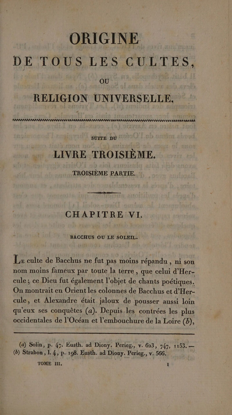 ORIGINE DE TOUS LES CULTES, OÙ RELIGION UNIVERSELLE, # SUITE DU : LIVRE TROISIÈME. TROISIÈME PARTIE. CHAPITRE VI. BACCHUS OU LE SOLEIL. Lx cuite de Bacchus ne fut pas moins répandu , ni son nom moins fameux par toute la terre , que celui d’Her- cule; ce Dieu fut également l’objet de chants poétiques. On montrait en Orient les colonnes de Bacchus et d'Her- cule, et Alexandre était jaloux de pousser aussi loin qu'eux ses conquêtes (a). Depuis les contrées les plus occidentales de l'Océan et l'embouchure de la Loire (6), (a) Solin, p. 47. Eusth. ad Diony. Perieg., v. 623, 947; 1153. — (6) Strabon, 1.4, p. 198. Eusth. ad Diouy. Perieg., v. 566. TOME IL, ne