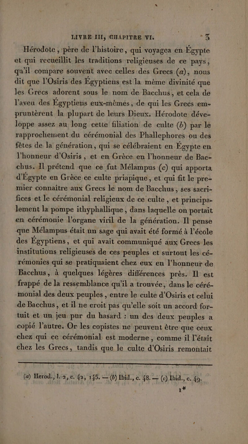 Hérodote , père de l’histoire , qui voyagea en Égypte et qui vecueillit les traditions religieuses de ce pays, qu'il compare souvent avec celles des Grecs (a), nous dit que l'Osiris des Égyptiens est la même divinité que les Grecs adorent sous le nom de Bacchus, et cela de l'aveu des Égyptiens eux-mêmes, de qui les Grecs em- pruntèrent la plupart de leurs Dieux. Hérodote: déve- loppe assez au long cette filiation de culte (b) par le rapprochement du cérémonial des Phallephores ou des fêtes de la génération, qui se célébraient en Égypte en l'honneur d'Osiris , et en Grèce en l’honneur de Bac- chus. Il prétend que ce fut Mélampus (c) qui apporta d Égypte en Grèce ce culte priapique , et qui fit le pre- mier connaitre aux Grecs le nom de Bacchus, ses sacri- fices et le cérémonial religieux de ce culte , et principa- lement la pompe ithyphallique , dans laquelle on portait en cérémonie l'organe viril de la génération. Il pense que Mélampus était un sage qui avait été formé à l’école des Égyptiens , €t qui avait communiqué aux Grecs les institutions religieuses de ces peuples et surtout les cé- rémonies qui se pratiquaient chez eux en l'honneur de Bacchus, à quelques légères différences près. Il est frappé de la ressemblance qu'il a trouvée, dans le céré- monial des deux peuples , entre le culte d'Osiris et celui de Bacchus, et il ne croit pas qu’elle soit un accord for- tuit et un jeu pur du hasard : un des deux peuples a copié l’autre. Or les copistes ne peuvent être que ceux chez qui ce cérémonial est moderne , comme il l'était chez les Grecs, tandis que le culte d'Osiris remontait (a) Herod., 1-2, c. 42, 145, —(b) Ibid., c. 48. — (c) ibid. c. 49. 1*