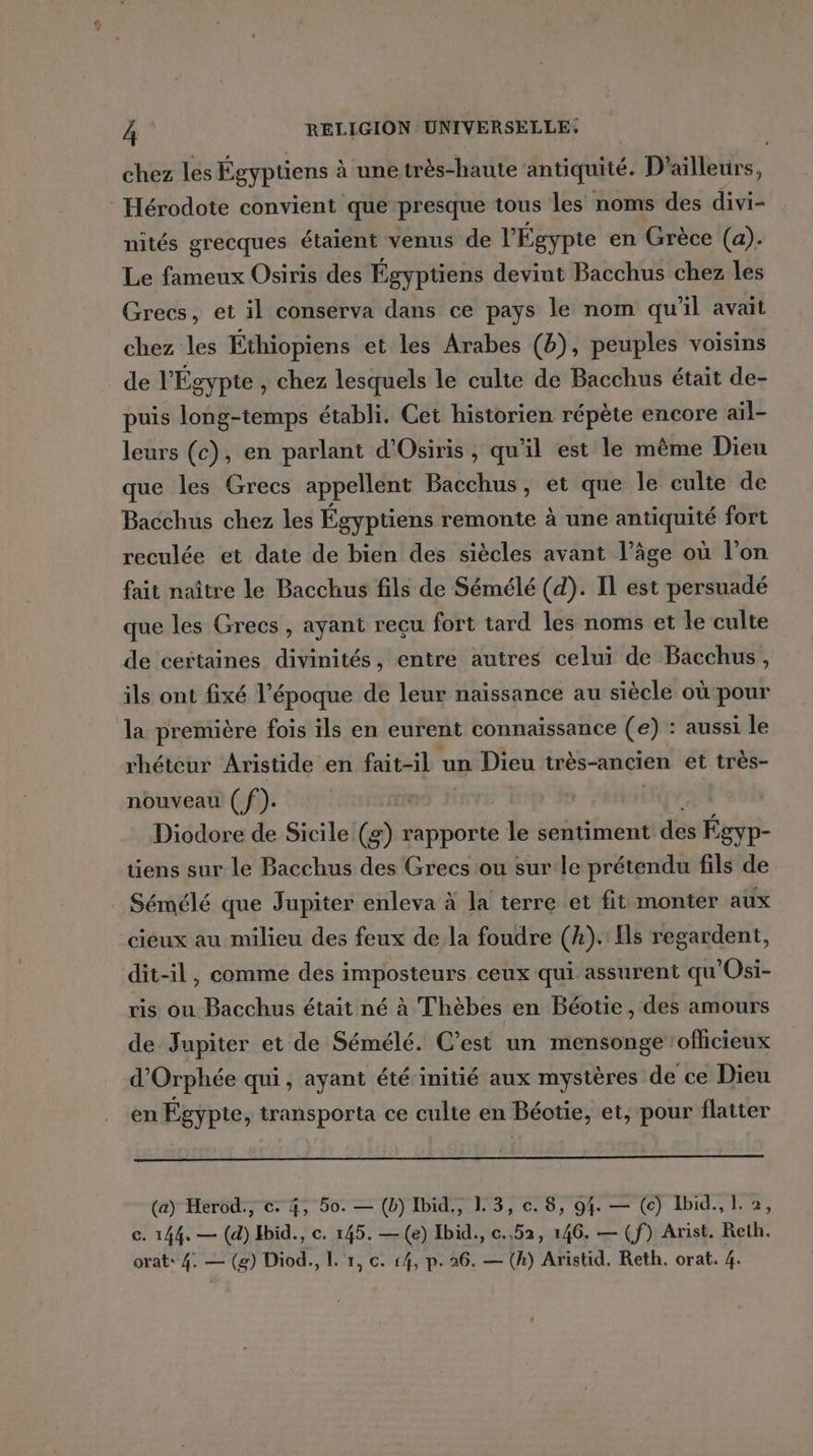 chez les Égyptiens à une très-haute antiquité. D'ailleurs, Hérodote convient que-presque tous les noms des divi- nités grecques étaient venus de l'Égypte en Grèce (a). Le fameux Osiris des Égyptiens devint Bacchus chez les Grecs, et il conserva dans ce pays le nom qu'il avait chez les Éthiopiens et les Arabes (b), peuples voisins de l'Ég gypte , chez lesquels le culte de Bacchus était de- puis long-temps établi. Cei historien répète encore ail- leurs (c), en parlant d'Osiris, qu'il est le même Dieu que les Grecs appellent Bacchus, et que le culte de Bacchus chez les Égyptiens remonte à une antiquité fort reculée et date de bien des siècles avant l’âge où l’on fait naître le Bacchus fils de Sémélé (d). Il est persuadé que les Grecs , ayant reçu fort tard les noms et le culte de certaines divinités, entre autres celui de Bacchus, ils ont fixé l’époque de leur naissance au siècle où pour la première fois ils en eurent connaissance (e) : aussi le rhéteur Aristide en fait-il un Dieu très-ancien et très- nouveau (f). Diodore de Sicile Re rapporte le sentiment des Égyp- tiens sur le Bacchus des Grecs ou sur:le prétendu fils de Sémélé que Jupiter enleva à la terre et fit monter aux cieux au milieu des feux de la foudre (k). Ils regardent, dit-il, comme des imposteurs ceux qui assurent qu'Osi- ris ou Bacchus était né à Thèbes en Béotie, des amours de Jupiter et de Sémélé. C’est un mensonge ofhicieux d’Orphée qui, ayant été initié aux mystères de ce Dieu en Égypte, transporta ce culte en Béotie, et, pour flatter (ay Herod., c. 4, 50. — (b) Ibid,, 1. 3, c. 8, 94. — (c) Ibid., L. 2, c. 144. — (d) Hbid., c. 145. —(e) Ibid., c.,52, 146. — (f) Arist. Reth.