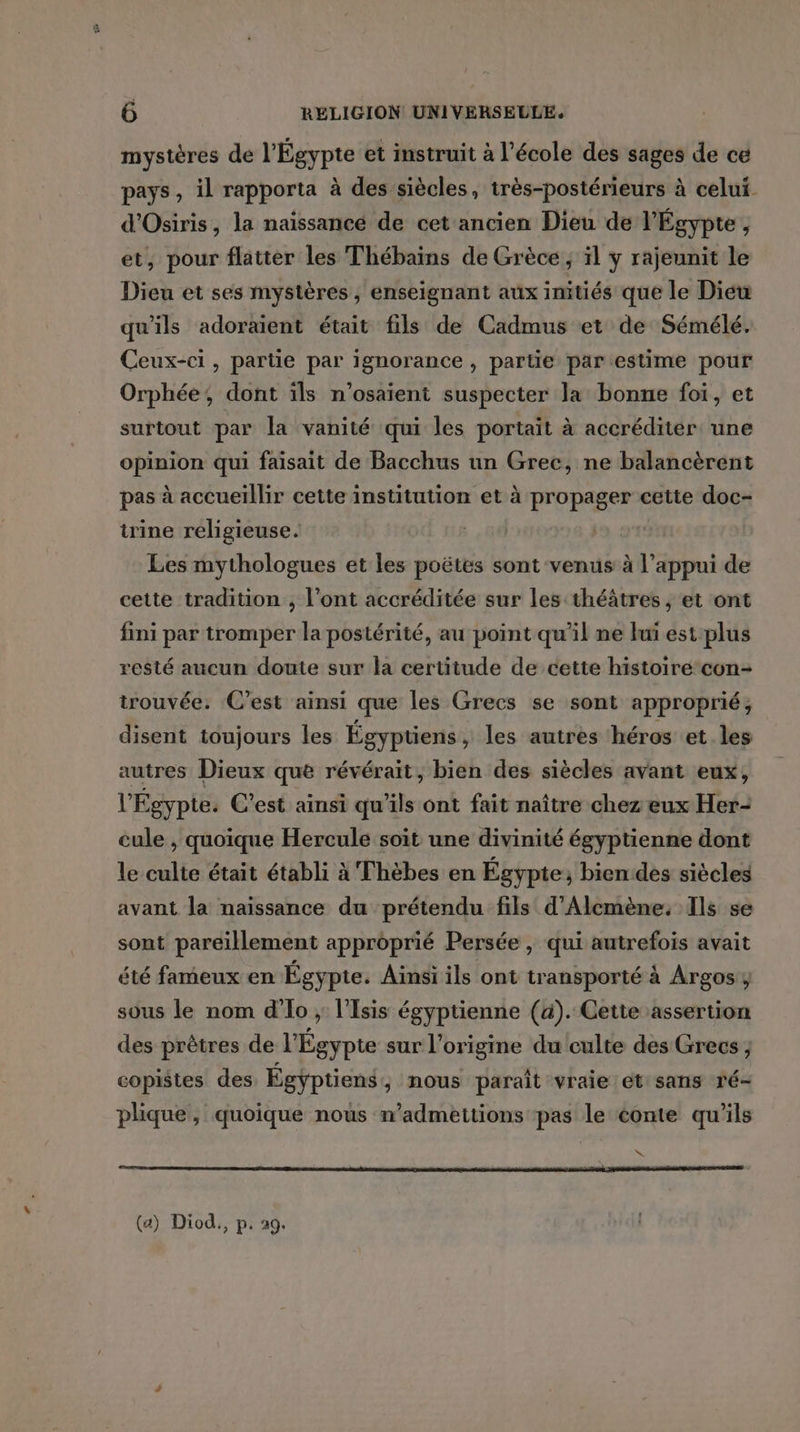 mystères de l'Égypte et instruit à l’école des sages de ce pays, il rapporta à des siècles, très-postérieurs à celui. d'Osiris, la naissancé de cet ancien Dieu de l'Égypte , et, pour flatter les Thébains de Grèce, ïl y rajeunit le Dieu et ses mystères, enseignant aux initiés que le Dieu qu'ils adoraient était fils de Cadmus et de Sémélé. Ceux-ci, partie par ignorance , partie parestime pour Orphée, dont ïls n’osaïent suspecter la bonne foi, et surtout par la vanité qui les portait à accréditer: une opinion qui faisait de Bacchus un Grec, ne balancèrent pas à accueïllir cette institution et à propager cette doc- trine religieuse. | Les mythologues et les poëtes sont venus à l'appui de cette tradition , l'ont accréditée sur les théâtres ; et ont fini par tromper la postérité, au point qu’il ne luï est plus resté aucun doute sur la certitude de cette histoire con- trouvée. C’est ainsi que les Grecs se sont approprié ; disent toujours les Égyptiens, les autres héros et les autres Dieux que révérait, bien des siècles avant eux, l Égypte. C’est ainsi qu'ils ont fait naître chez eux Her- cule , quoique Hercule soit une divinité égyptienne dont le culte était établi à Thèbes en Égypte; bien des siècles avant la naissance du prétendu fils d'Alcmène. Ils se sont pareillement approprié Persée, qui autrefois avait été fameux en Égypte. Ainsi ils ont transporté à Argos , sous le nom d'Io ; l’Isis égyptienne (à). Cette assertion des prêtres de l'Égypte sur l’origine du culte des Grecs ; copistes des Égyptiens, nous parait vraie et sans ré- plique, quoique nous m’admettions pas le conte qu’ils Ne (a) Diod., p. 29.