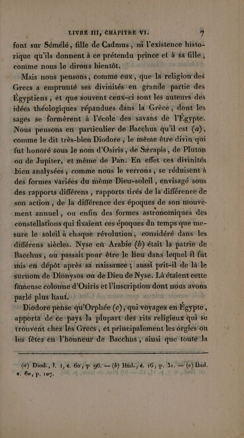 font sur Sémélé, fille de Cadmus , ni l'existence histo- rique qu’ils donnent à ce prétendu prince et à $a fille, comme nous le dirons bientôt. | Mais nous pensons, comme éax, Que lé religion des Grecs a emprürité ses divinités èn grande partie des Égyptiens ; ét qué souvent ceux-ci sont les auteurs des idéés théologiques répandues dans ld Grèce ; dont les sagés se formèrént à l’école des savans de l'Égypte. Nôus pensons en particulier dé Bacchus qu'il est (4), comme lé dit très-bien Diodore ; le même être divin qui füt honôré sous le nom d'Osiris , de Srapis, de Pluton où de Jupiter, ét rnème dé Pan: En eflet ces divinités bien analysées ; comme noûs le verrons ; se rédtisent à dés formes variées du même Dieu-soléil , énvisagé sous des rapports différens , rapports tirés de la différence de son action , de là différence des époques de son riouve- ment annuel, ou enfin des formes astronomiques des constellations qui fixaient ces époques du temps que me- sure le soleil à chaqué révolation, considéré dans les diflérens siècles. Nyse en Arabie (8) était la patrie de Bacchus , où passait pour être le LOS dans létuel ft fut rhis éft dépôt après sa naissarice ; aussi prit-il de là le sürniom de Dionysos où de Dieu de Nyse. Là étaient eette fameuse colonne d'Osiris et l’inseri pie eu nous avons parlé plus haut. : Dicdoré pense dOrphée (ë}; qui voyages en Égypte , apporta dé ce paÿs Ja plupart des rits religieux qui se irouvént chez lés Greës , ét pritcipalément lesérgies où les fétes én l’honnéur de Bacchus , dinsi que toute la Sépraaeemmrene ques pe mp p mme ien (4) Diod:, EL i,é. 66, p 96: — puit Hid. ;é. 16; p. 31: 2 {e) bid. €. 60; p. 107.