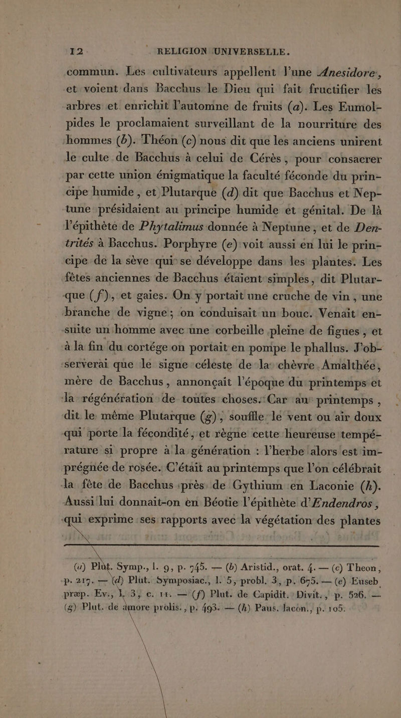 commun. Les cultivateurs appellent l’une Ænesidore,, et voient dans Bacchus le Dieu qui fait fructifier les arbres et enrichit l’automne de fruits (a). Les Eumol- pides le proclamaient surveillant de la nourriture des hommes (b). Théon (c) nous dit que les anciens unirent le culte de Bacchus à celui de Cérès, pour consacrer par cette union énigmatique la faculté féconde du prin- cipe humide , et Plutarque (d) dit que Bacchus et Nep- tune présidaient au principe humide ét génital. De là ’épithète de Phytalimus donnée à Neptune , et de Den- trités à Bacchus. Porphyre (e) voit aussi en lui le prin- cipe de la sève qui se développe dans les plantes. Les fêtes anciennes de Bacchus étaient simples, dit Plutar- que (f}), et gaies: On y portait une cruche de vin , une branche de vigne; on conduisait un bouc. Venaït en- suite un homme avec une corbeille pleine de figues , et à la fin du cortége on portait en pompe le phallus. J’ob- serverai que le signe céleste de la’ chèvre. Amalthée, inére de Bacchus, annonçait l’époque du: printemps et a régénération de toutes choses. Car ‘an printemps , dit le: même Plutarque (g), souflle: le vent ou air doux qui porte la fécondité; et règne cette heureuse tempé- rature si propre à la génération : l’herbe alors est im- prégnée de rosée. C'était au printemps que l’on célébrait la fête de Bacchus près, de Gythium en Laconie (k). Aussi lui donnait-on en Béotie l’épithète d’'Endendros , ‘qui exprime ‘ses rapports avec la végétation des plantes (u) Plût. Symp., L. 9, p. 745. — (b) Aristid., orat. 4. — (c) Theon, p.217. — (d) Plut. Symposiac., 1 5, probl. 3, .p. 695. — (e) Euseb præp. Ev., k 3, ©. 14. — (f) Plut. de Capidit. Divit., p. 526. — (g) Plut.-de ere probis., p. 493. — (h) Paus. facon., p. 105.