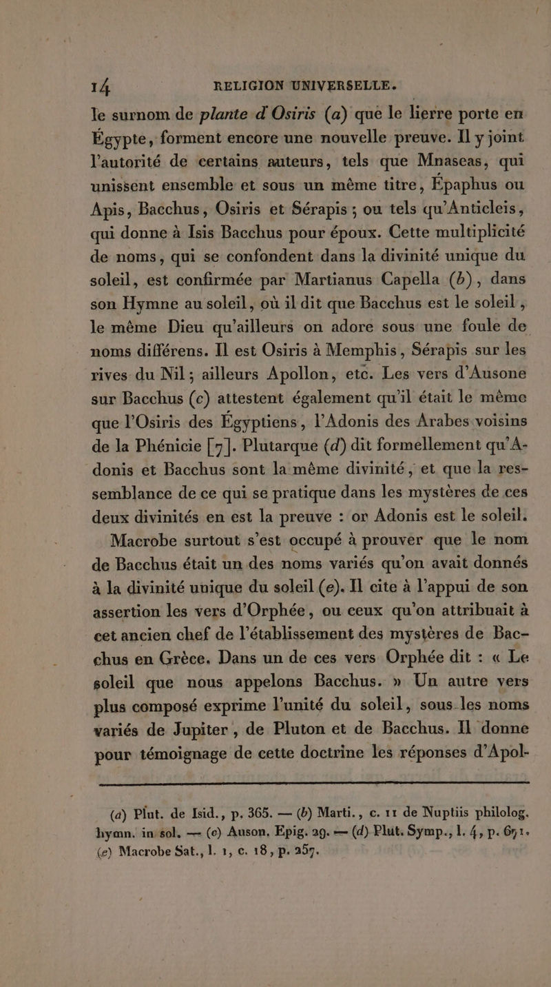 le surnom de plante d'Osiris (a) que le lierre porte en Égypte, forment encore une nouvelle preuve. Il y joint l'autorité de certains auteurs, tels que Mnaseas, qui unissent ensemble et sous un même titre, Épaphus ou Apis, Bacchus, Osiris et Sérapis ; ou tels qu’Anticleis, qui donne à Isis Bacchus pour époux. Cette multiplicité de noms, qui se confondent dans la divinité unique du soleil, est confirmée par Martianus Capella (b), dans son Hymne au soleil, où il dit que Bacchus est le soleil , le même Dieu qu'ailleurs on adore sous une foule de noms différens. Il est Osiris à Memphis, Sérapis sur les rives du Nil; ailleurs Apollon, etc. Les vers d’Ausone sur Bacchus (c) attestent également qu’il était le même que l’Osiris des Égyptiens , l'Adonis des Arabes voisins de la Phénicie [7]. Plutarque (d) dit formellement qu’A- donis et Bacchus sont la mème divinité, et que la res- semblance de ce qui se pratique dans les mystères de ces deux divinités en est la preuve : or Adonis est le soleil. Macrobe surtout s’est occupé à prouver que le nom de Bacchus était un des noms variés qu'on avait donnés à la divinité unique du soleil (e). Il cite à l’appui de son assertion les vers d’Orphée, ou ceux qu'on attribuait à cet ancien chef de l'établissement des mystères de Bac- chus en Grèce. Dans un de ces vers Orphée dit : « Le soleil que nous appelons Bacchus. » Un autre vers plus composé exprime l'unité du soleil, sous les noms variés de Jupiter , de Pluton et de Bacchus. Il donne pour témoignage de cette doctrine les réponses d’Apol- (a) Plut. de Isid., p. 365. — (b) Marti., c. 11 de Nuptiis philolog. hymn. in-sol, — (c) Auson, Epig. 29.— (d) Plut. Symp., L. 4, p.61. (e) Macrobe Sat., L. 1, c. 18, p, 257.