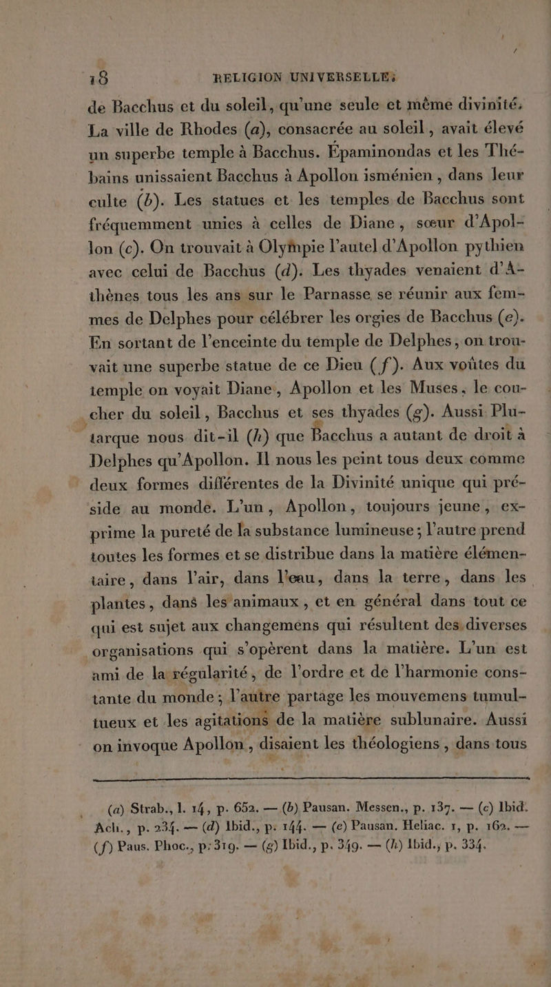 de Bacchus et du soleil, qu'une seule et mème divinité; La ville de Rhodes (a), consacrée au soleil, avait élevé un superbe temple à Bacchus. Épaminondas et les Thé- bains unissaient Bacchus à Apollon isménien , dans leur culte (b). Les statues et les temples de Bacchus sont fréquemment unies à celles de Diane, sœur d’Apol- lon (c). On trouvait à Olympie l'autel d'Apollon pythien avec celui de Bacchus (d). Les thyades venaient d’A- thènes tous les ans sur le Parnasse se réunir aux fem- mes de Delphes pour célébrer les orgies de Bacchus (e). En sortant de l’enceinte du temple de Delphes, on trou- vait une superbe statue de ce Dieu (f). Aux voûtes du iemple on voyait Diane, Apollon et les Muses ; le cou- cher du soleil, Bacchus et ses thyades (g). hub Plu- tarque nous dit-il (4) que Bacchus, a autant, de&gt;droit à Delphes qu’Apollon. Il nous les peint tous deux comme deux formes différentes de la Divinité unique qui pré- side au monde. L'un, Apollon, toujours jeune , ex- prime la pureté de la substance lumineuse ; l’autre prend toutes les formes et se distribue dans la matière élémen- taire, dans l’air, dans l’eau, dans la terre, dans les plantes, dans les’animaux , et en général dans tout ce qui est sujet aux changeméns qui résultent des. diverses organisations qui s’opèrent dans la matière. L'un est ami de la régularité, de l’ordre et de l'harmonie cons- tante du monde ; l’autre partage les mouvemens tumul- tueux et -les agitations de la matière sublunaire. Aussi on invoque Apollon, disaient les théologiens , dans tous (a) Strab., L. 14, p. 652. — (b) Pausan. Messen., p. 137. — (c) Ibid. Ach., p. 234. — (d) 1bid., p: 144. — (e) Pausan. Heliac. 1, p. 162. — (f) Paus. Phoc., p:319. — (g) Ibid., p. 349. — (k) Ibid; p. 354.