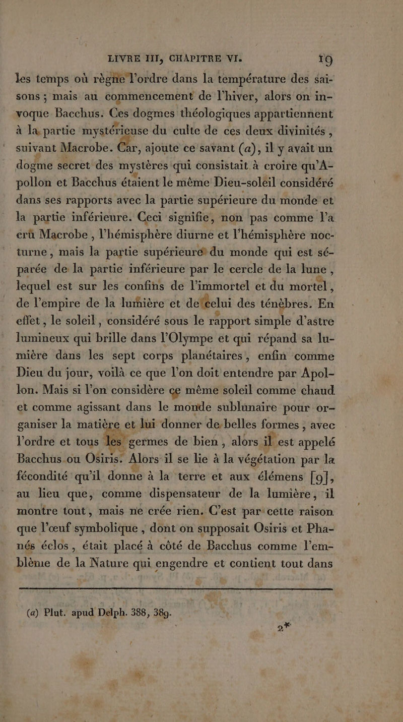 les temps où règne l'ordre dans la température des sai- sons ; mais au commencement de l'hiver, alors on in- voque Bacchus. Ces dogmes théologiques appartiennent à là partie mystérieuse du culte de ces deux divinités, suivant Macrobe. ar, ajoute ce savant (a), il y avait un dogme secret des mystères ga consistait à croire qu À- pollon et Bacchus étaient le même Dieu-soleil considéré dans ses rapports avec la partie supérieure du monde et la partie inférieure. Ceci signifie, non pas comme l'a crû Macrobe , l'hémisphère diurne et l'hémisphère noc- turne, mais la partie supérieure du monde qui est sé- parée dé la partie inférieure par le cercle de la June , lequel est sur les confins de l’immortel et du mortel , de l'empire de la lumière et deféclui des ténèbres. En effet , le soleil, considéré sous le rapport simple d’astre Jumineux qui brille dans l’Olympe et qui répand sa lu- mière dans les sept corps planétaires, enfin comme Dieu du jour, voilà ce que l’on doit entendre par Apol- lon. Mais si l'on considère çe même soleil comme chaud et comme agissant dans le monde sublunaire pour or- ganiser la matière et lui donner de belles formes , avec l'ordre et tous les + ne de bien , alors il est appelé Bacchus où Ofinis” Alors il se lie à la végétation par la fécondité qu’il donne à la terre et aux élémens [ol, au lieu que, comme dispensateur de la lumière, ‘il montre tout, mais ne crée rien. C’est par’ cétte raison que l’œuf symbolique , dont on supposait Osiris et Pha- nés éclos, était placé à côté de Bacchus comme l’em- blème de la Nature qui engendre et contient tout dans (a) Plut. apud Delph. 388, 389.