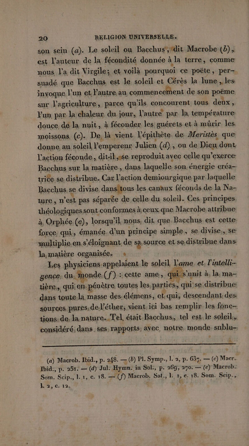 son sein (a). Le soleil ou Bacchus ,“dit Macrobe (0), est l’auteur de la fécondité donnée à la terre, comme nous l’a dit Virgile; et voilà pourquoi ce poëte, per- suadé que Bacchus est le soleil et Cérès la lune, les invoque l’un et l’autre, au commencement de son page sur l’agriculture, parce qu'ils concourent tous deux, Fun par la chaleur du. jour, l’autre par. la température douce de la nuit, à fécphden les guérets et à mürir les moissons, (c). De, là vient l'épithète. de. Heristés que donne, au soleil l'empereur ET. (d) , ou de Dieu dont. l'action féconde, dit-il,sse. reproduit avec celle qu’exerce: Bacchus sur la matière, dans laquelle son énergie créa- trice.se. distribue. Car l'action demiourgique par laquelle Bacchus, se divise, Un, js les canaux féconds de la Na- ture, n est pas séparée de celle du soleil. Ces principes théologiques sont conformes à ceux que Macrobe attribue: à, Orphée (e); lorsqu? il nous. dit que. Bacchus est cette: force. qui, émanée. d'un principe simple, se divise,, se multiplie.en,s'éloïgnant, de sa source LS: distribue dans la matière organisée. « | Les physiciens appelaient le soleil l'ame. et. l'intelli- gence. du, monde.(f) : cette ame, qui s'u unit à, la, ma- _tière,, qui en pénètre, toutes les. parties, quil se distribue: _ dans toute.la masse des.élémens, et;qui, descendant: des: sources, pures; de: l’éther, vient. ici bas remplir les fone-- tions. de, la nature... Tel. était Bacchus, tel est. le soleil.. considéré; dans . ses, rapporis; avec. notre monde. sublu-- RAR A Lu CRUE 2e UNE RL EEE RE te 2e (a) Macrob. Ibid. ., p. 248. — (b) PI. Symp., 1. 2, p. 637. x (e) Macr.. fbid:, p. 251. — (d) Jul. Hymn. in Sol., p. 269, 270. — (e) Macrob. Som. Scip., l.1, c. 18. — (f) Macrob, Sat., 1. 1, €. 18. Som. Scip., L 2,0. 12,