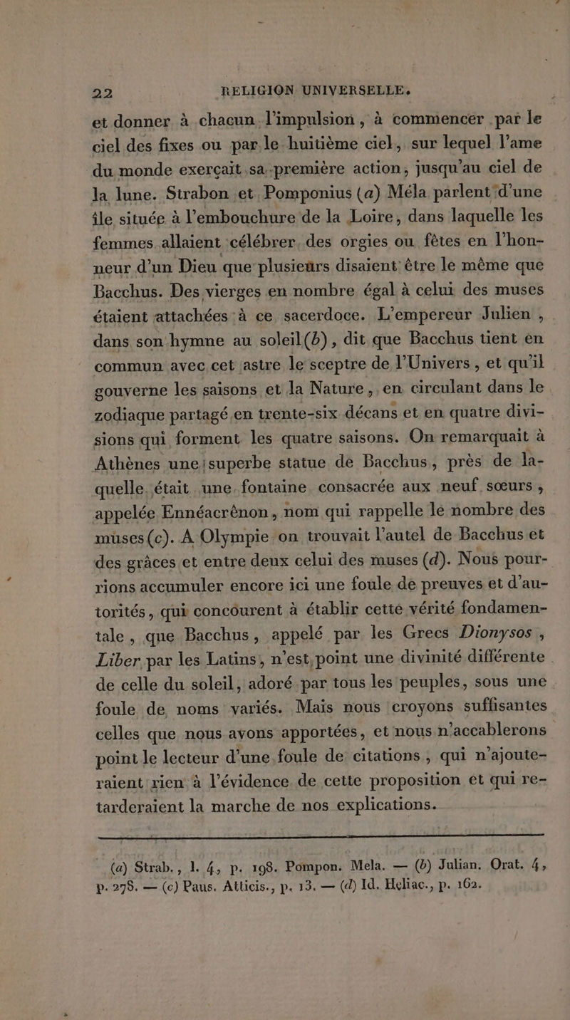 et donner à chacun. l'impulsion , à commencer par le ciel des fixes ou par. le huitième ciel, sur lequel lame du monde exerçait sa première action, jusqu'au ciel de la lune. Strabon et Pomponius (a) Méla parlent d’une ile située à l'embouchure de la Loire, dans laquelle les femmes. allaient célébrer, des orgies ou fètes en l'hon- neur d’un Dieu que plusieurs disaient: être le même que Bacchus. Des vierges en nombre égal à celui des muses étaient attachées à ce sacerdoce. L'empereur Julien , dans son hymne au soleil(b), dit que Bacchus tient en commun avec cet /astre le sceptre de l'Univers, et qu'il gouverne les saisons et la Nature, en circulant dans le zodiaque partagé.en trente-six décans et en quatre divi- sions qui forment les quatre saisons. On remarquait à Athènes uneisuperbe statue de Bacchus, près de la- quelle. était une. fontaine consacrée aux neuf sœurs , appelée Ennéacrènon, nom qui rappelle le nombre des muses (c). À Olympie on trouvait l'autel de Bacchus et des grâces.et entre deux celui des muses (d). Nous pour- rions accumuler encore ici une foule de preuves et d’au- torités, qui concourent à établir cette vérité fondamen- tale, que Bacchus, appelé par les Grecs Dionysos , Liber par les Latüns, n'est, point une divinité différente . de celle du soleil, adoré par tous les peuples, sous une foule de noms variés. Maïs nous croyons suffisantes celles que nous avons apportées, et nous n'accablerons point le lecteur d'une foule de citations, qui n'ajoute- raient rien à l’évidence. de cette proposition et qui re- tarderaient la marche de nos explications. (a) Strab., 1. 4, p. 198. Pompon. Mela. — (6) Julian, Orat. 4, p.298. — (c) Paus. Atticis., p. 13. — (d) Id. Heliac., p. 162.