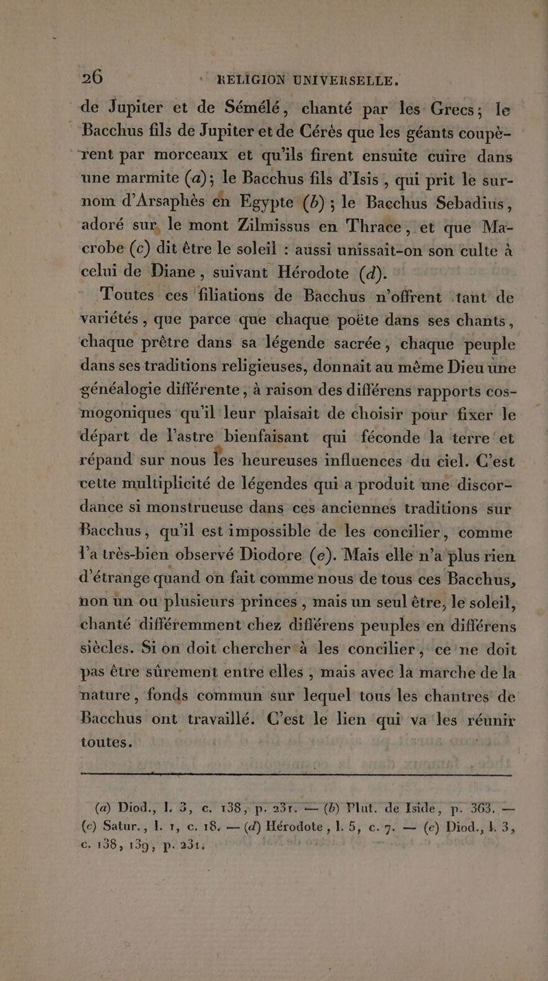 de Jupiter et de Sémélé, chanté par les Grecs; le : Bacchus fils de Jupiter et de Cérés que les géants conpë- ‘rent par morceaux et qu'ils firent ensuite cuire dans une marmite (a); le Bacchus fils d'Isis , qui prit le sur- nom d'Arsaphès én Egypte (b) ; le Bacchus Sebadius, adoré sur, le mont Zilmissus en Thrace, et que Ma- crobe (c) dit être le soleil : aussi unissait-on son culte à celui de Diane, suivant Hérodote (d). Toutes ces filiations de Bacchus n’offrent tant de variétés , que parce que chaque poëte dans ses chants, chaque prêtre dans sa légende sacrée, chaque peuple dans ses traditions religieuses, donnait au mème Dieu une généalogie différente , à raison des différens rapports cos- mogoniques qu'il leur plaisait de choisir pour fixer le départ de l’astre bienfaisant qui féconde la terre‘et répand sur nous fes heureuses influenéds ‘du ciel. C’est cette multiplicité de légendes qui a produit une discor- dance si monstrueuse dans ces anciennes traditions sur Bacchus, qu'il est impossible de les concilier, comme l'a très-bien observé Diodore (e). Mais elle n’a plus rien d'étrange quand on fait comme nous de tous ces Bacchus 6 non un ou plusieurs princes , mais un seul être, le soleil, chanté différemment chez différens peuples en différens siècles. Si on doit chercher*à les concilier, ce ne doit pas être sûrement entre elles ; mais avec là marche de la nature, fonds commun sur lequel tous les chantres de Bacchus ont travaillé. C’est le lien qui va les réunir toutes. (a) Diod., IL. 3, c. 138, p. 23r. — (b) VPlut. de Iside, p. 363. — (c) Satur., L r, c. 18. — (d) Hérodote, 1. 5, ce. 7. — (e) Diod., L 3, C: 198, 199, P: 231: