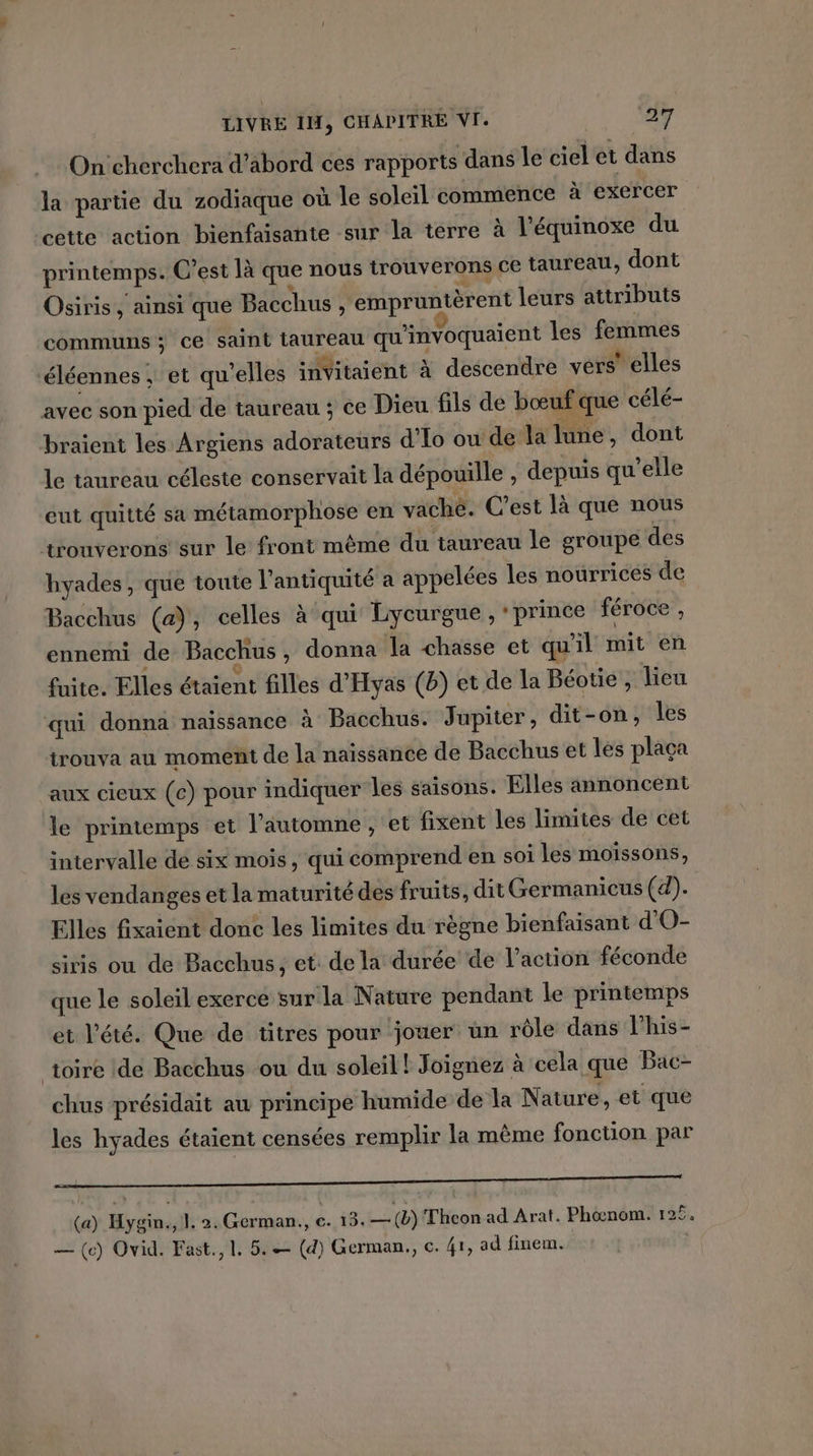 On'cherchera d’abord ces rapports dans le ciel et dans la partie du zodiaque où le soleil commence à exercer cette action bienfaisante sur la terre à l'équinoxe du printemps. C’est là que nous trouverons ce taureau, dont Osiris, ainsi que Bacchus , empruntèrent leurs attributs communs; ce saint taureau qu'invoquaient les femmes éléennes ; et qu'elles invVitaient à descendre vers’ elles avec son pied de taureau ; ce Dieu fils de bœuf que célé- braient les Argiens adorateurs d’Io ou de la lune, dont le taureau céleste conservait la dépouille , depuis qu'elle eut quitté sa métamorphose en vaché. C’est là que nous trouverons sur le front même du taureau le groupe des hyades, que toute l'antiquité a appelées les nourrices de Bacchus (a), celles à qui Lycurgue , prince féroce , ennemi de Bacchus , donna la chasse et qu'il mit en fuite. Elles étaient filles d'Hyas (b) et de la Béotie , lieu qui donna naissance à Bacchus. Jupiter, dit-on, les trouva au moment de la naissance de Bacchus et les plaça aux cieux (c) pour indiquer les saisons. Elles annoncent le printemps et l'automne , et fixent les limites de cet intervalle dé six mois, qui comprend en soi les moissons, les vendanges et la maturité des fruits, dit Germanicus (d). Elles fixaient donc les limites du règne bienfaisant d'O- siris ou de Bacchus, et de la durée de l’action féconde que le soleil exerce sur la Nature pendant le printemps et l'été. Que de titres pour jouer ün rôle dans l'his- toire de Bacchus ou du soleil! Joignez à cela que Bac- chus présidait aw principe humide de la Nature, et que les hyades étaient censées remplir la même fonction par A D RQ CE nr Re ET (a) Hygin., |. 2. German., c.i8, LS Thcon ad Arat. Phœnom. 125. — (c) Ovid. Fast., 1. 5. — (d) German, c. 41, ad finem.