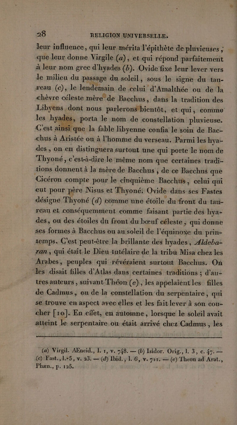 leur influence, qui leur mérita l’épithète de pluvieuses ; que leur donne Virgile (a), et qui répond parfaitement à leur nom grec d’hyades (b). Ovide fixé leur lever vers le milieu du passage du soleil, sous le signe du tau- reau (c), le lendemain de celui d'Amalthée ou de la chèvre céleste mère de Bacchus » das la tradition des Libyens dont nous parlerons bientôt, et qui, comme les hyades, porta le nom de constellation pluvieuse. C'est ainsi que la fable libyenne cenfia le soin de Bac- -&lt;hus à Aristée ou à l’homme du verseau. Parmi les hya- des, on en distingnéra surtout üne qui porte le nom de Thyoné, c'est-à-dire le même nom que certaines tradi- tions donnent à la mère de Bacchus ; de ce Bacchus que Cicéron compte pour le cinquième Bacchus, celui qui eut pour père Nisus et Thyoné: Ovide dans ses Fastes désigne Thyoné (d) comme une étoile du front du tau- reau eb conséquemment comme faisant partie des hya- des, où des étoiles du front du bœuf céleste , qui donne ses formes à Bacchus ou au soleil de l’é équinoxe du prin- temps. C'est peut-être la brillante des hyades, Ældeba- ran , qui était le Dieu tutélaire de la tribu Misa chez les Arabes, peuples qui révéraient surtout Bacchus. On les disait filles d'Atlas dans certaines traditions ; d’au- tres auteurs , suivant Théon (e), les appelaient les filles de Cadmus, ou de la constellation du serpentaire, qui se trouve en aspect avec élles et les fait lever à son cou- cher [ro]. En effet, en automne, lorsque le soleil avait atteint le. serpentaire où était arrivé chez Cadmus , les (a) Virgil. AEneiïd., L. 1, v. 748. — (b) Isidor. Orig., I. 3, c. 47. — (ce) Fast.,1.+5, v. 23. — (4) Ibid. , L 6, v. mir. = (e) Theon ad Arat., Phæn., p. 125.